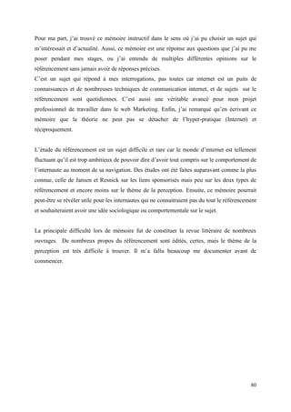 Pour ma part, j’ai trouvé ce mémoire instructif dans le sens où j’ai pu choisir un sujet qui
m’intéressait et d’actualité. Aussi, ce mémoire est une réponse aux questions que j’ai pu me
poser pendant mes stages, ou j’ai entendu de multiples différentes opinions sur le
référencement sans jamais avoir de réponses précises.
C’est un sujet qui répond à mes interrogations, pas toutes car internet est un puits de
connaissances et de nombreuses techniques de communication internet, et de sujets sur le
référencement sont quotidiennes. C’est aussi une véritable avancé pour mon projet
professionnel de travailler dans le web Marketing. Enfin, j’ai remarqué qu’en écrivant ce
mémoire que la théorie ne peut pas se détacher de l’hyper-pratique (Internet) et
réciproquement.


L’étude du référencement est un sujet difficile et rare car le monde d’internet est tellement
fluctuant qu’il est trop ambitieux de pouvoir dire d’avoir tout compris sur le comportement de
l’internaute au moment de sa navigation. Des études ont été faites auparavant comme la plus
connue, celle de Jansen et Resnick sur les liens sponsorisés mais peu sur les deux types de
référencement et encore moins sur le thème de la perception. Ensuite, ce mémoire pourrait
peut-être se révéler utile pour les internautes qui ne connaitraient pas du tout le référencement
et souhaiteraient avoir une idée sociologique ou comportementale sur le sujet.


La principale difficulté lors de mémoire fut de constituer la revue littéraire de nombreux
ouvrages. De nombreux propos du référencement sont édités, certes, mais le thème de la
perception est très difficile à trouver. Il m’a fallu beaucoup me documenter avant de
commencer.




                                                                                              80
 