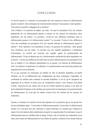 CONCLUSION

Le travail exposé ici s’intéresse à la perception des sites internet au travers le référencement
payant et naturel : deux techniques de communication internet, l’une payante, l’autre gratuite.
Trois points essentiels se dégagent de ce mémoire :
Tout d’abord, à la question de départ qui était : En quoi la perception d’un site internet
dépend-elle de son référencement payant et naturel sur les moteurs de recherches, deux
hypothèses ont été émises : La première : Existe-t-il une différence technique entre le
référencement payant et le référencement naturel ? La seconde : Existe-t-il des différences
et/ou des similitudes de perception d’un site internet utilisant le référencement payant et
naturel ? Pour répondre à ces hypothèses et donc à la question de recherche, deux grands
axes d’analyses ont été mené : Le premier axe une enquête quantitative à destination
d’internautes. Le second axe concerne une enquête auprès de professionnels du
référencement. J’ai pu en déduire que les 5 professionnels confirment les deux hypothèses sur
le terrain : il existe une différence de fond entre les deux référencements et la perception d’un
site se modifie si l’on référence gratuitement ou en payant. Les facteurs de différentiation
sont : la confiance, la pertinence, la cohérence. Les professionnels sont aussi plus proches des
arguments de la revue littéraire.
En ce qui concerne les internautes au nombre de 286, la première hypothèse est plutôt
infirmée, car ils ne différencient pas complètement les deux techniques. Cependant, ils
confirment de manière plus soutenue la seconde hypothèse. C’est là, qu’ils rejoignent les
arguments de la théorie et moins ceux de l’exploration terrain. Leurs facteurs sont plutôt
d’ordre : réactivité du site, utilité, tout ce qui est d’ordre matériel en somme. C’est donc un
écart substantiel d’analyses et de résultats qui ressort entre les internautes et les professionnels
du référencement, ils n’ont pas les mêmes visions d’un site internet sur les moteurs de
recherches.


Ensuite, ce mémoire m’a permis d’avoir des réponses sur les questions que je me posais lors
de mes précédents stages : 5 mois dans le référencement payant, 6 mois dans le référencement
naturel. Ça a été pour moi très valorisant. L’aspect théorique m’a montré que l’objectif, la
nature d’un site internet allait conditionner en partie le comportement d’un internaute et que le
référencement était un véritable relais d’image. Ensuite, elle m’a permis de comprendre qu’au
fond, cette notion de référencement est une affaire de qualité a contrario d’un monde Internet


                                                                                                 81
 