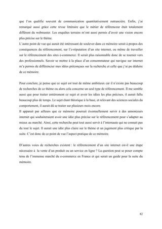 que l’on qualifie souvent de communication quantitativement outrancière. Enfin, j’ai
remarqué aussi grâce cette revue littéraire que le métier de référenceur était totalement
différent du webmaster. Les enquêtes terrains m’ont aussi permis d’avoir une vision encore
plus précise sur le thème.
L’autre point de vue qui aurait été intéressant de soulever dans ce mémoire serait à propos des
conséquences du référencement, sur l’e-réputation d’un site internet, ou même de travailler
sur le référencement des sites e-commerce. Il serait plus raisonnable donc de se tourner vers
des professionnels. Savoir se mettre à la place d’un consommateur qui navigue sur internet
m’a permis de différencier mes idées préconçues sur la recherche et celle que j’ai pu déduire
de ce mémoire.


Pour conclure, je pense que ce sujet est tout de même ambitieux car il n’existe pas beaucoup
de recherches de ce thème ou alors cela concerne un seul type de référencement. Il me semble
aussi que pour traiter entièrement ce sujet et avoir les idées les plus précises, il aurait fallu
beaucoup plus de temps. Le sujet étant théorique à la base, et relevant des sciences sociales du
comportement, il aurait dû se traiter sur plusieurs mois encore.
Il apparait par ailleurs que ce mémoire pourrait éventuellement servir à des annonceurs
internet qui souhaiteraient avoir une idée plus précise sur le référencement pour s’adapter au
mieux au marché. Ainsi, cette recherche peut tout aussi servir à l’internaute qui ne connait pas
du tout le sujet. Il aurait une idée plus claire sur le thème et un jugement plus critique par la
suite. C’est donc de ce point de vue l’aspect pratique de ce mémoire.


D’autres voies de recherches existent : le référencement d’un site internet est-il une étape
nécessaire à la vente d’un produit ou un service en ligne ? La question peut se poser compte
tenu de l’immense marché du e-commerce en France et qui serait un guide pour la suite du
mémoire.




                                                                                              82
 