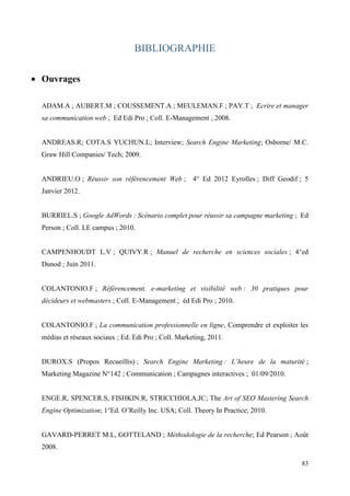 BIBLIOGRAPHIE

 Ouvrages

  ADAM.A ; AUBERT.M ; COUSSEMENT.A ; MEULEMAN.F ; PAY.T ; Ecrire et manager
  sa communication web ; Ed Edi Pro ; Coll. E-Management ; 2008.


  ANDREAS.R; COTA.S YUCHUN.L; Interview; Search Engine Marketing; Osborne/ M.C.
  Graw Hill Companies/ Tech; 2009.


  ANDRIEU.O ; Réussir son référencement Web ;          4° Ed 2012 Eyrolles ; Diff Geodif ; 5
  Janvier 2012.


  BURRIEL.S ; Google AdWords : Scénario complet pour réussir sa campagne marketing ; Ed
  Person ; Coll. LE campus ; 2010.


  CAMPENHOUDT L.V ; QUIVY.R ; Manuel de recherche en sciences sociales ; 4°ed
  Dunod ; Juin 2011.


  COLANTONIO.F ; Référencement, e-marketing et visibilité web : 30 pratiques pour
  décideurs et webmasters ; Coll. E-Management ; éd Edi Pro ; 2010.


  COLANTONIO.F ; La communication professionnelle en ligne, Comprendre et exploiter les
  médias et réseaux sociaux ; Ed. Edi Pro ; Coll. Marketing, 2011.


  DUROX.S (Propos Recueillis) ; Search Engine Marketing : L’heure de la maturité ;
  Marketing Magazine N°142 ; Communication ; Campagnes interactives ; 01/09/2010.


  ENGE.R, SPENCER.S, FISHKIN.R, STRICCHIOLA.JC; The Art of SEO Mastering Search
  Engine Optimization; 1°Ed. O’Reilly Inc. USA; Coll. Theory In Practice; 2010.


  GAVARD-PERRET M.L, GOTTELAND ; Méthodologie de la recherche; Ed Pearson ; Août
  2008.

                                                                                         83
 