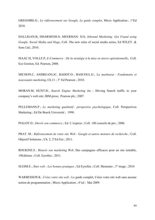 GREGOIRE.G ; Le référencement sur Google, Le guide complet, Micro Application ; 1°Ed
2010.


HALLIGAN.B; DHARMESH.S; MEERMAN. D.S; Inbound Marketing: Get Found using
Google, Social Media and blogs, Coll. The new rules of social media series, Ed WILEY. &
Sons Ltd.; 2010.


ISAAC.H, VOLLE.P, E-Commerce : De la stratégie à la mise en œuvre opérationnelle, Coll.
Eco Gestion, Ed. Pearson, 2008.


MICHON.C, ANDREANI.JC, BADOT.O ; BASCOUL.G ; Le marketeur : Fondements et
nouveautés marketing, Ch.11 ; 3° Ed Pearson ; 2010.


MORAN.M, HUNT.B ; Search Engine Marketing Inc. ; Driving Search traffic to your
company’s web site; IBM press; Pearson plc.; 2007.


PELLEMANS.P ; Le marketing qualitatif : perspective psychologique, Coll. Perspectives
Marketing ; Ed De Boeck Université ; 1998.


PIALOT.D ; Ouvrir son commerce ; Ed. L’express ; Coll. 100 conseils de pro ; 2006.


PRAT. M ; Référencement de votre site Web : Google et autres moteurs de recherche ; Coll.
Objectif Solutions ; Ch. 2, 2°Ed Eni ; 2011.


ROUKINE.S ; Réussir son marketing Web, Des campagnes efficaces pour un site rentable,
19Editions ; Coll. Eyrolles ; 2011.


SLOIM.E ; Sites web : Les bonnes pratiques ; Ed Eyrolles ; Coll. Memento ; 3° tirage ; 2010


WARBESSON.K ; Créez votre site web ; Le guide complet, Créez votre site web sans aucune
notion de programmation ; Micro Application ; 4°ed ; Mai 2009.




                                                                                          84
 