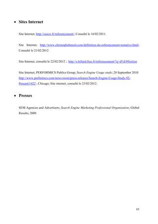  Sites Internet

  Site Internet, http://oseox.fr/referencement/; Consulté le 16/02/2011.


  Site Internet; http://www.christophebenoit.com/definition-du-referencement-tentative.html;
  Consulté le 21/02/2012


  Site Internet, consulté le 22/02/2012 ; http://s.billard.free.fr/referencement/?q=d%E9finition


  Site Internet; PERFORMICS Publics Group; Search Engine Usage study; 28 September 2010
  http://www.performics.com/news-room/press-releases/Search-Engine-Usage-Study-92-
  Percent/1422 ; Chicago; Site internet, consulté le 23/02/2012.


 Presses

  SEM Agencies and Advertisers; Search Engine Marketing Professional Organization; Global
  Results; 2009.




                                                                                               85
 