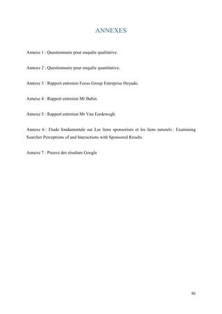 ANNEXES


Annexe 1 : Questionnaire pour enquête qualitative.


Annexe 2 : Questionnaire pour enquête quantitative.


Annexe 3 : Rapport entretien Focus Group Entreprise Hoyado.


Annexe 4 : Rapport entretien Mr Babin.


Annexe 5 : Rapport entretien Mr Van Eerdewegh.


Annexe 6 : Etude fondamentale sur Les liens sponsorisés et les liens naturels : Examining
Searcher Perceptions of and Interactions with Sponsored Results.


Annexe 7 : Preuve des résultats Google




                                                                                      86
 
