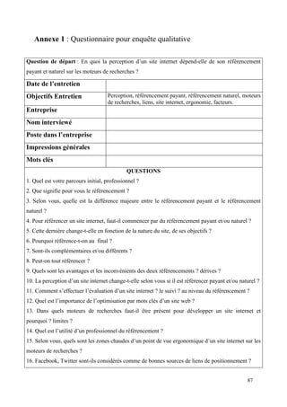 Annexe 1 : Questionnaire pour enquête qualitative

Question de départ : En quoi la perception d’un site internet dépend-elle de son référencement
payant et naturel sur les moteurs de recherches ?

Date de l’entretien
Objectifs Entretien                 Perception, référencement payant, référencement naturel, moteurs
                                    de recherches, liens, site internet, ergonomie, facteurs.
Entreprise
Nom interviewé
Poste dans l’entreprise
Impressions générales
Mots clés
                                             QUESTIONS
1. Quel est votre parcours initial, professionnel ?
2. Que signifie pour vous le référencement ?
3. Selon vous, quelle est la différence majeure entre le référencement payant et le référencement
naturel ?
4. Pour référencer un site internet, faut-il commencer par du référencement payant et/ou naturel ?
5. Cette dernière change-t-elle en fonction de la nature du site, de ses objectifs ?
6. Pourquoi référence-t-on au final ?
7. Sont-ils complémentaires et/ou différents ?
8. Peut-on tout référencer ?
9. Quels sont les avantages et les inconvénients des deux référencements ? dérives ?
10. La perception d’un site internet change-t-elle selon vous si il est référencer payant et/ou naturel ?
11. Comment s’effectuer l’évaluation d’un site internet ? le suivi ? au niveau du référencement ?
12. Quel est l’importance de l’optimisation par mots clés d’un site web ?
13. Dans quels moteurs de recherches faut-il être présent pour développer un site internet et
pourquoi ? limites ?
14. Quel est l’utilité d’un professionnel du référencement ?
15. Selon vous, quels sont les zones chaudes d’un point de vue ergonomique d’un site internet sur les
moteurs de recherches ?
16. Facebook, Twitter sont-ils considérés comme de bonnes sources de liens de positionnement ?


                                                                                                   87
 