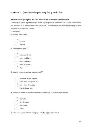 Annexe 2 : Questionnaire pour enquête quantitative

Enquête sur la perception des sites internet sur les moteurs de recherches
Cette enquête a pour objectif de mieux cerner la perception des internautes vis-à-vis des sites internet,
des marques, de la publicité lors d'une navigation. Ce questionnaire est anonyme et traité pour mon
mémoire de recherche de 5°année.
*Obligatoire
1. Quel est votre sexe ? *


              Femme
              Homme

2. Quel âge avez-vous ? *


              Moins de 18 ans
              entre 18-25 ans
              entre 26-35 ans
              entre 36-50 ans
              Plus

3. A quelle fréquence utilisez-vous internet ? *


              Moins de 30 min par jour
              Entre 30 et 1heure par jour
              Entre 1h et 2h par jour
              Plus de 2h par jour

4. Vous vous connectez le plus souvent dans quel endroit ? * 2 réponses maximum


              Domicile
              Lieu de travail
              Lieu Public
              Autre

5. Selon vous, un site internet utile passe par : * 2 réponses maximum




                                                                                                      89
 