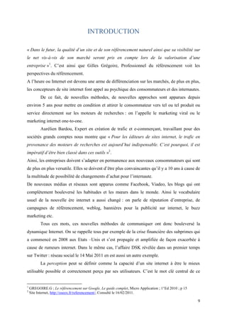 INTRODUCTION

« Dans le futur, la qualité d’un site et de son référencement naturel ainsi que sa visibilité sur
le net vis-à-vis de son marché seront pris en compte lors de la valorisation d’une
entreprise »1. C’est ainsi que Gilles Grégoire, Professionnel du référencement voit les
perspectives du référencement.
A l’heure ou Internet est devenu une arme de différenciation sur les marchés, de plus en plus,
les concepteurs de site internet font appel au psychique des consommateurs et des internautes.
          De ce fait, de nouvelles méthodes, de nouvelles approches sont apparues depuis
environ 5 ans pour mettre en condition et attirer le consommateur vers tel ou tel produit ou
service directement sur les moteurs de recherches : on l’appelle le marketing viral ou le
marketing internet one-to-one.
          Aurélien Bardou, Expert en création de trafic et e-commerçant, travaillant pour des
sociétés grands comptes nous montre que « Pour les éditeurs de sites internet, le trafic en
provenance des moteurs de recherches est aujourd’hui indispensable. C’est pourquoi, il est
impératif d’être bien classé dans ces outils »2.
Ainsi, les entreprises doivent s’adapter en permanence aux nouveaux consommateurs qui sont
de plus en plus versatile. Elles se doivent d’être plus convaincantes qu’il y a 10 ans à cause de
la multitude de possibilité de changements d’achat pour l’internaute.
De nouveaux médias et réseaux sont apparus comme Facebook, Viadeo, les blogs qui ont
complètement bouleversé les habitudes et les mœurs dans le monde. Ainsi le vocabulaire
usuel de la nouvelle ère internet a aussi changé : on parle de réputation d’entreprise, de
campagnes de référencement, weblog, bannières pour la publicité sur internet, le buzz
marketing etc.
          Tous ces mots, ces nouvelles méthodes de communiquer ont donc bouleversé la
dynamique Internet. On se rappelle tous par exemple de la crise financière des subprimes qui
a commencé en 2008 aux Etats –Unis et s’est propagée et amplifiée de façon exacerbée à
cause de rumeurs internet. Dans le même cas, l’affaire DSK révélée dans un premier temps
sur Twitter : réseau social le 14 Mai 2011 en est aussi un autre exemple.
          La perception peut se définir comme la capacité d’un site internet à être le mieux
utilisable possible et correctement perçu par ses utilisateurs. C’est le mot clé central de ce


1
    GREGOIRE.G ; Le référencement sur Google, Le guide complet, Micro Application ; 1°Ed 2010 ; p 15
2
    Site Internet, http://oseox.fr/referencement/; Consulté le 16/02/2011.

                                                                                                       9
 