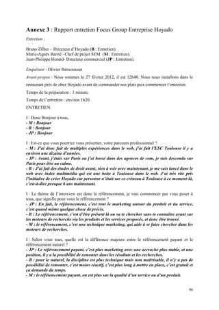 Annexe 3 : Rapport entretien Focus Group Entreprise Hoyado
Entretien :

Bruno Zilber – Directeur d’Hoyado (B : Entretien).
Marie-Agnès Barrié –Chef de projet SEM (M : Entretien).
Jean-Philippe Horard- Directeur commercial (JP : Entretien).

Enquêteur : Olivier Bensoussan
Avant-propos : Nous sommes le 27 février 2012, il est 12h40. Nous nous installons dans le
restaurant près de chez Hoyado avant de commander nos plats puis commencer l’entretien.
Temps de la préparation : 1 minute.
Temps de l’entretien : environ 1h20.
ENTRETIEN

I : Donc Bonjour à tous,
- M : Bonjour
- B : Bonjour
- JP : Bonjour

I : Est-ce que vous pourriez vous présenter, votre parcours professionnel ?
- M : J’ai donc fait de multiples expériences dans le web, j’ai fait l’ESC Toulouse il y a
environ une dizaine d’années.
- JP : Avant, j’étais sur Paris ou j’ai bossé dans des agences de com, je suis descendu sur
Paris pour être au calme.
- B : J’ai fait des études de droit avant, rien à voir avec maintenant, je me suis lancé dans le
web avec index multimédia qui est une boite à Toulouse dans le web. J’ai très vite pris
l’initiative de créer Hoyado car personne n’était sur ce créneau à Toulouse à ce moment-là,
c’est-à-dire presque 6 ans maintenant.

I : Le thème de l’interview est donc le référencement, je vais commencer par vous poser à
tous, que signifie pour vous le référencement ?
- JP : En fait, le référencement, c’est tout le marketing autour du produit et du service,
c’est quand même quelque chose de précis.
- B : Le référencement, c’est d’être présent là ou va te chercher sans te connaitre avant sur
les moteurs de recherche via les produits et les services proposés, et donc être trouvé.
- M : le référencement, c’est une technique marketing, qui aide à se faire chercher dans les
moteurs de recherches.

I : Selon vous tous, quelle est la différence majeure entre le référencement payant et le
référencement naturel ?
- JP : Le référencement payant, c’est plus marketing avec une accroche plus stable, et une
position, il y a la possibilité de remonter dans les résultats et les recherches.
- B : pour le naturel, la discipline est plus technique mais non maitrisable, il n’y a pas de
possibilité de remonter, c’est moins réactif, c’est plus long à mettre en place, c’est gratuit et
ça demande du temps.
- M : le référencement payant, on est plus sur la qualité d’un service ou d’un produit.


                                                                                              96
 