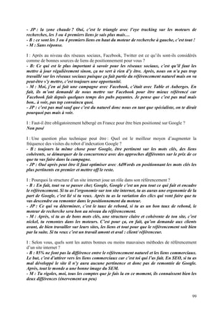 - JP : la zone chaude ? Oui, c’est le triangle avec l’eye tracking sur les moteurs de
recherches, les 3 ou 4 premiers liens je sais plus mais…
- B : ce sont les 3 ou 4 premiers liens en haut du moteur de recherche à gauche, c’est tout !
- M : Sans réponse.

I : Après au niveau des réseaux sociaux, Facebook, Twitter est ce qu’ils sont-ils considérés
comme de bonnes sources de liens de positionnement pour vous ?
- B: Ce qui est le plus important à savoir pour les réseaux sociaux, c’est qu’il faut les
mettre à jour régulièrement sinon, ça ne sert à rien d’y être. Après, nous on n’a pas trop
travaillé sur les réseaux sociaux puisque ça fait partie du référencement naturel mais on va
peut-être s’y mettre, c’est toujours une opportunité.
- M : Moi, j’en ai fait une campagne avec Facebook, c’était avec Table et Auberges. En
fait, ils m’ont demandé de nous mettre sur Facebook pour être mieux référencé car
Facebook fait depuis quelques temps des pubs payantes. Je pense que c’est pas mal mais
bon.. à voir, pas top convaincu quoi.
- JP : c’est pas mal sauf que c’est du naturel donc nous en tant que spécialiste, on te dirait
pourquoi pas mais à voir.

I : Faut-il être obligatoirement hébergé en France pour être bien positionné sur Google ?
Non posé

I : Une question plus technique peut être : Quel est le meilleur moyen d’augmenter la
fréquence des visites du robot d’indexation Google ?
- B : toujours la même chose pour Google, être pertinent sur les mots clés, des liens
cohérents, se démarquer de la concurrence avec des approches différentes sur le prix de ce
que tu vas faire dans la campagne.
- JP : Oué après peut être il faut optimiser avec AdWords en positionnant les mots clés les
plus pertinents en premier et mettre off le reste.

I : Pourquoi la structure d’un site internet joue un rôle dans son référencement ?
- B : En fait, tout va se passer chez Google, Google c’est un peu tout ce qui fait et encadre
le référencement. Si tu as l’ergonomie sur ton site internet, tu as auras une ergonomie de la
part de Google, c’est lié si tu veux. Après tu as la variation des clics qui vont faire que tu
vas descendre ou remonter dans le positionnement du moteur.
- JP : Ce qui va déterminer, c’est le taux de rebond, si tu as un bon taux de rebond, le
moteur de recherche sera bon au niveau du référencement.
- M : Après, si tu as de bons mots clés, une structure claire et cohérente de ton site, c’est
nickel, tu remontes dans les moteurs. C’est pour ça, en fait, qu’on demande aux clients
avant, de bien travailler sur leurs sites, les liens et tout pour que le référencement soit bien
par la suite. Si tu veux c’est un travail amont et aval : client/ référenceur.

I : Selon vous, quels sont les autres bonnes ou moins mauvaises méthodes de référencement
d’un site internet ?
- B : 85% ne font pas la différence entre le référencement naturel et les liens commerciaux.
Le but, c’est d’attirer vers les liens commerciaux car c’est toi qui l’as fait. En SEO, si tu as
mal développé le site il n’y aura aucune pertinence et donc pas de remontée de Google.
Après, tout le monde a une bonne image du SEM.
- M : Tu rigoles, moi, tous les comptes que je fais la en ce moment, ils connaissent bien les
deux différences (énervement un peu)


                                                                                             99
 