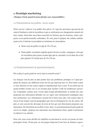 1. Stratégie marketing
«Panique à bord, quand le jeune fait face aux responsabilités»


1.1 Présentation du public : socio-style

Notre service s’adresse à un public bien précis. Il s’agit des personnes qui passent du
statut d’étudiant à celui de travailleur et qui se confrontent aux changements naturels de
leurs statuts. Sont donc aussi bien concernés les femmes que les hommes, toutes caté-
gories socio-professionnelle confondues. Ils sont, pour la plupart, des urbains mobiles
ayant accès à internet ou possédant au minimum un smart-phone.

       •	 Notre cœur de public est âgé de 18 à 25 ans.


       •	 Notre public secondaire englobe quant à lui des cas plus «atypiques» (tels que
          les travailleurs plus jeunes ou plus âgés que la «normale») et est donc de ce fait
         plus général. Il s’étend ainsi de 16 à 28 ans.



1.2 Positionnement et questionnement

Où se place le petit guide de survie dans le marché actuel ?


Les français sont de plus en plus perdus face aux problèmes juridiques et l’ajout per-
pétuel de nuances aux différents textes de lois qui régissent leur vie. Pour lutter contre
ce mal, Internet est une source rapide et régulièrement mise à jour. Il est utilisé par un
grand nombre d’entre eux et est reconnu pour faciliter l’aide de nombreuses person-
nes. Cependant, comme nous l’avons déjà évoqué précédemment, la totalité des sites
proposant une information détaillée sur ces sujets sont extrêmement compliqués dans
leur architecture. Les informations existent bel et bien mais elles sont noyées dans la
masse d’une longue suite de paragraphes que rien ne distinguent les uns des autres. De
plus ce sont souvent des découpes de texte de lois qui sont directement proposées aux
internautes. Pas forcément accessibles à tous, donc. Le positionnement du petit guide de
survie est simple : proposer aux internautes une information claire, rapide et pertinente
en réponse à ses attentes.


Pour cela, nous avons décidés de simplifier au maximum le service en jouant sur deux
principaux fronts. D’une part, un site propre disposant d’une base de données regrou-
                                                                                          11
 