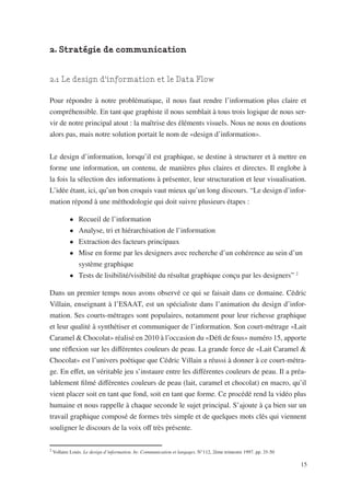 2. Stratégie de communication


2.1 Le design d’information et le Data Flow

Pour répondre à notre problématique, il nous faut rendre l’information plus claire et
compréhensible. En tant que graphiste il nous semblait à tous trois logique de nous ser-
vir de notre principal atout : la maîtrise des éléments visuels. Nous ne nous en doutions
alors pas, mais notre solution portait le nom de «design d’information».


Le design d’information, lorsqu’il est graphique, se destine à structurer et à mettre en
forme une information, un contenu, de manières plus claires et directes. Il englobe à
la fois la sélection des informations à présenter, leur structuration et leur visualisation.
L’idée étant, ici, qu’un bon croquis vaut mieux qu’un long discours. “Le design d’infor-
mation répond à une méthodologie qui doit suivre plusieurs étapes :

            •	 Recueil de l’information
            •	 Analyse, tri et hiérarchisation de l’information
            •	 Extraction des facteurs principaux
            •	 Mise en forme par les designers avec recherche d’un cohérence au sein d’un 	
            	 système graphique
            •	 Tests de lisibilité/visibilité du résultat graphique conçu par les designers” 2

Dans un premier temps nous avons observé ce qui se faisait dans ce domaine. Cédric
Villain, enseignant à l’ESAAT, est un spécialiste dans l’animation du design d’infor-
mation. Ses courts-métrages sont populaires, notamment pour leur richesse graphique
et leur qualité à synthétiser et communiquer de l’information. Son court-métrage «Lait
Caramel & Chocolat» réalisé en 2010 à l’occasion du «Défi de fous» numéro 15, apporte
une réflexion sur les différentes couleurs de peau. La grande force de «Lait Caramel &
Chocolat» est l’univers poétique que Cédric Villain a réussi à donner à ce court-métra-
ge. En effet, un véritable jeu s’instaure entre les différentes couleurs de peau. Il a préa-
lablement filmé différentes couleurs de peau (lait, caramel et chocolat) en macro, qu’il
vient placer soit en tant que fond, soit en tant que forme. Ce procédé rend la vidéo plus
humaine et nous rappelle à chaque seconde le sujet principal. S’ajoute à ça bien sur un
travail graphique composé de formes très simple et de quelques mots clés qui viennent
souligner le discours de la voix off très présente.

2
    Vollaire Louis. Le design d’information. In: Communication et langages. N°112, 2ème trimestre 1997. pp. 35-50

                                                                                                                    15
 