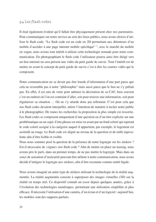 3.4 Les flash codes

Il était également évident qu’il fallait être physiquement présent chez nos partenaires.
Pour communiquer sur notre service au sein des lieux publics, nous avons choisis d’uti-
liser le flash code. “Le flash code est un code en 2D permettant aux détenteurs d’un
mobile d’accéder à une page internet mobile spécifique” 5, avec le marché du mobile
en vogue, nous avions tout intérêt à utiliser cette technologie nomade pour notre com-
munication. En photographiant le flash code l’utilisateur pourra ainsi être dirigé vers
un lien internet ou sera présent une vidéo du petit guide de survie. Tout l’intérêt est de
mettre en avant le concept du petit guide de survie c’est à dire les courtes vidéo qui le
composent.


Notre communication ne se devait pas être lourde d’information d’une part parce que
cela ne ressemble pas à notre “philosophie” mais aussi parce que le lieu ne s’y prêtait
pas. En effet, il est rare de venir pour admirer la décoration de sa CAF, bien souvent
c’est un endroit où l’on est contraint d’aller, soit pour trouver une information, soit pour
régulariser sa situation … On ne s’y attarde donc pas tellement. C’est pour cela que
nos flash codes devaient interpeller, attirer l’intention de manière à inciter notre public
à le photographier. De toutes les recherches la proposition la plus simple est ressortie.
Les flash codes se composent uniquement d’une question ou d’un titre explicite sur une
problématique ou un sujet. Cette phrase est mise en avant par un fond coloré qui reprend
le code coloré assigné à la catégorie auquel il appartient, par exemple, le logement est
assimilé au rouge. Le flash code est aligné au niveau de la question et de taille équiva-
lente afin d’être lisible et visible.
Nous nous sommes posé la question de la présence de notre logotype sur les stickers ?
Est-il nécessaire de «signer» nos flash code ? Afin de mettre en place un teasing, nous
avions pris le parti, dans un premier temps, de ne pas mettre le logotype. Mais dans un
souci de sensation d’insécurité pouvant être néfaste à notre communication, nous avons
décidé d’intégrer le logotype aux stickers, afin d’être reconnue comme entité légale.


Nous avions imaginé un autre type de stickers utilisant la technologie de la réalité aug-
mentée. La réalité augmentée consiste à superposer des images virtuelles (3D) sur la
réalité en temps réel. Ce dispositif connaît un essor depuis quelques années, grâce à
l’évolution des technologies numériques, permettant une utilisation simplifiée et plus
efficace. Il nécessite l’utilisation d’une caméra, d’un écran et d’un logiciel : aujourd’hui,
les mobiles sont des supports parfaits.

28
 