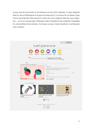 ne pas avoir de niveau dans le site Internet est tout à fait volontaire. Le plus fatiguant
dans les sites d’information est la perte de temps qu’il y a à trouver de soi-même ce que
l’on ait venu chercher, bien souvent il y a des sous-sous catégories dans des sous-catégo-
ries… Ici on ne veut pas que l’utilisateur sente la lourdeur d’une recherche. Cependant
il y a de nombreux liens externes : les réseaux sociaux -twitter, facebook- et un lien pour
nous contacter.




                                                                                         31
 