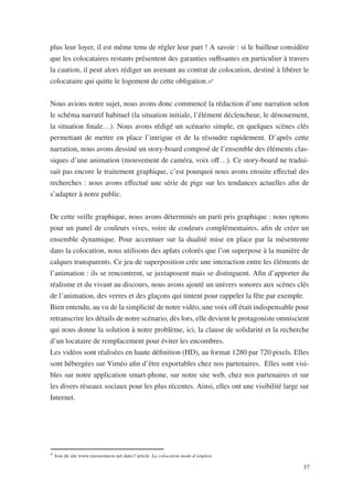 plus leur loyer, il est même tenu de régler leur part ! A savoir : si le bailleur considère
que les colocataires restants présentent des garanties suffisantes en particulier à travers
la caution, il peut alors rédiger un avenant au contrat de colocation, destiné à libérer le
colocataire qui quitte le logement de cette obligation.»6


Nous avions notre sujet, nous avons donc commencé la rédaction d’une narration selon
le schéma narratif habituel (la situation initiale, l’élément déclencheur, le dénouement,
la situation finale…). Nous avons rédigé un scénario simple, en quelques scènes clés
permettant de mettre en place l’intrigue et de la résoudre rapidement. D’après cette
narration, nous avons dessiné un story-board composé de l’ensemble des éléments clas-
siques d’une animation (mouvement de caméra, voix off…). Ce story-board ne tradui-
sait pas encore le traitement graphique, c’est pourquoi nous avons ensuite effectué des
recherches : nous avons effectué une série de pige sur les tendances actuelles afin de
s’adapter à notre public.


De cette veille graphique, nous avons déterminés un parti pris graphique : nous optons
pour un panel de couleurs vives, voire de couleurs complémentaires, afin de créer un
ensemble dynamique. Pour accentuer sur la dualité mise en place par la mésentente
dans la colocation, nous utilisons des aplats colorés que l’on superpose à la manière de
calques transparents. Ce jeu de superposition crée une interaction entre les éléments de
l’animation : ils se rencontrent, se juxtaposent mais se distinguent. Afin d’apporter du
réalisme et du vivant au discours, nous avons ajouté un univers sonores aux scènes clés
de l’animation, des verres et des glaçons qui tintent pour rappeler la fête par exemple.
Bien entendu, au vu de la simplicité de notre vidéo, une voix off était indispensable pour
retranscrire les détails de notre scénario, dès lors, elle devient le protagoniste omniscient
qui nous donne la solution à notre problème, ici, la clause de solidarité et la recherche
d’un locataire de remplacement pour éviter les encombres.
Les vidéos sont réalisées en haute définition (HD), au format 1280 par 720 pixels. Elles
sont hébergées sur Viméo afin d’être exportables chez nos partenaires. Elles sont visi-
bles sur notre application smart-phone, sur notre site web, chez nos partenaires et sur
les divers réseaux sociaux pour les plus récentes. Ainsi, elles ont une visibilité large sur
Internet.




6
    Issu du site www.reussirmavie.net dans l’article La colocation mode d’emplois

                                                                                           37
 