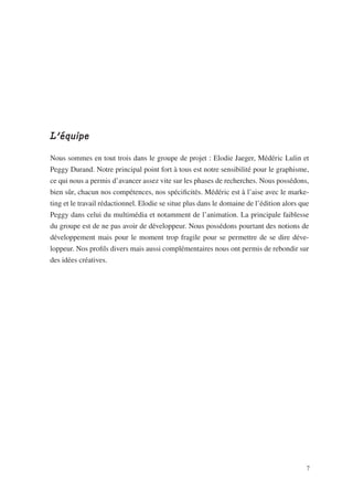 L’équipe

Nous sommes en tout trois dans le groupe de projet : Elodie Jaeger, Médéric Lulin et
Peggy Durand. Notre principal point fort à tous est notre sensibilité pour le graphisme,
ce qui nous a permis d’avancer assez vite sur les phases de recherches. Nous possédons,
bien sûr, chacun nos compétences, nos spécificités. Médéric est à l’aise avec le marke-
ting et le travail rédactionnel. Elodie se situe plus dans le domaine de l’édition alors que
Peggy dans celui du multimédia et notamment de l’animation. La principale faiblesse
du groupe est de ne pas avoir de développeur. Nous possédons pourtant des notions de
développement mais pour le moment trop fragile pour se permettre de se dire déve-
loppeur. Nos profils divers mais aussi complémentaires nous ont permis de rebondir sur
des idées créatives.




                                                                                           7
 