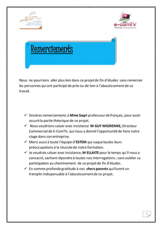 1
Nous ne pourrions aller plus loin dans ce projetde fin d’études sans remercier
les personnes quiont participé de près ou de loin à l’aboutissement de ce
travail.
 Sincères remerciements à Mme Saqri professeur defrançais, pour avoir
assuréla partie théorique de ce projet.
 Nous voudrions saluer avec insistance M GUY MIGRENNE, Directeur
Commercial de E-ComTV, qui nous a donné l’opportunitéde faire notre
stage dans son entreprise.
 Merci aussià toute l’équipe d’ESTEM qui vaquetoutes leurs
préoccupations à la réussitede notre formation.
 Je voudrais saluer avec insistance,M ELLAITEpour le temps qu’il nous a
consacré, sachantrépondreà toutes nos interrogations ; sans oublier sa
participation au cheminement de ce projetde fin d’études.
 En somme profondegratitude à nos chers parents quifurent un
tremplin indispensable à l’aboutissementde ce projet.
Remerciements
 