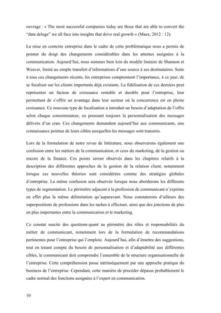 10
ouvrage : « The most successful companies today are those that are able to convert the
“data deluge” we all face into insights that drive real growth » (Maex, 2012 : 12).
La mise en contexte entreprise dans le cadre de cette problématique nous a permis de
pointer du doigt des changements considérables dans les attentes assignées à la
communication. Aujourd’hui, nous sommes bien loin du modèle linéaire de Shannon et
Weaver, limité au simple transfert d’informations d’une source à ses destinataires. Suite
à tous ces changements récents, les entreprises comprennent l’importance, à ce jour, de
se focaliser sur les clients importants déjà existants. La fidélisation de ces derniers peut
représenter un facteur de croissance rentable et durable pour l’entreprise, leur
permettant de s’offrir un avantage dans leur secteur où la concurrence est en pleine
croissance. Ce nouveau type de focalisation a introduit un besoin d’adaptation de l’offre
selon chaque consommateur, en poussant toujours la personnalisation des messages
délivrés d’un cran. Ces changements demandent aujourd’hui aux communicants, une
connaissance pointue de leurs cibles auxquelles les messages sont transmis.
Lors de la formulation de notre revue de littérature, nous observerons également une
confusion entre les métiers de la communication, et ceux du marketing, de la gestion ou
encore de la finance. Ces points seront observés dans les chapitres relatifs à la
description des différentes approches de la gestion de la relation client, notamment
lorsque ces nouvelles théories sont considérées comme des stratégies globales
d’entreprise. La même confusion sera observée lorsque nous aborderons les différents
types de segmentation. Le périmètre adjacent à la profession de communicant n’exprime
en effet plus la même délimitation qu’auparavant. Nous constaterons d’ailleurs des
superpositions de professions dans les taches à effectuer, ainsi que des jonctions de plus
en plus importantes entre la communication et le marketing.
Ce constat suscite des questions quant au périmètre des rôles et responsabilités du
métier de communicant, notamment lors de la formulation de recommandations
pertinentes pour l’entreprise qui l’emploie. Aujourd’hui, afin d’émettre des suggestions,
tout en tenant compte du besoin de personnalisation et d’adaptabilité aux différentes
cibles, le communicant doit comprendre l’ensemble de la structure organisationnelle de
l’entreprise. Cette compréhension passe intrinsèquement par une approche pratique du
business de l’entreprise. Cependant, cette manière de procéder dépasse probablement le
cadre normal des fonctions assignées à l’expert en communication.
 