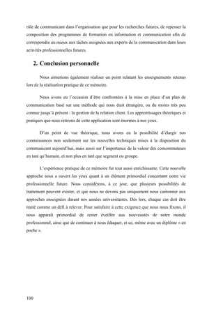 100
rôle de communicant dans l’organisation que pour les recherches futures, de repenser la
composition des programmes de formation en information et communication afin de
correspondre au mieux aux tâches assignées aux experts de la communication dans leurs
activités professionnelles futures.
2. Conclusion personnelle
Nous aimerions également réaliser un point relatant les enseignements retenus
lors de la réalisation pratique de ce mémoire.
Nous avons eu l’occasion d’être confrontées à la mise en place d’un plan de
communication basé sur une méthode qui nous était étrangère, ou du moins très peu
connue jusqu’à présent : la gestion de la relation client. Les apprentissages théoriques et
pratiques que nous retirons de cette application sont énormes à nos yeux.
D’un point de vue théorique, nous avons eu la possibilité d’élargir nos
connaissances non seulement sur les nouvelles techniques mises à la disposition du
communicant aujourd’hui, mais aussi sur l’importance de la valeur des consommateurs
en tant qu’humain, et non plus en tant que segment ou groupe.
L’expérience pratique de ce mémoire fut tout aussi enrichissante. Cette nouvelle
approche nous a ouvert les yeux quant à un élément primordial concernant notre vie
professionnelle future. Nous considérons, à ce jour, que plusieurs possibilités de
traitement peuvent exister, et que nous ne devons pas uniquement nous cantonner aux
approches enseignées durant nos années universitaires. Dès lors, chaque cas doit être
traité comme un défi à relever. Pour satisfaire à cette exigence que nous nous fixons, il
nous apparaît primordial de rester éveillée aux nouveautés de notre monde
professionnel, ainsi que de continuer à nous éduquer, et ce, même avec un diplôme « en
poche ».
 