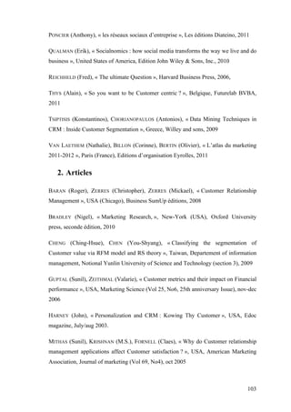 103
PONCIER (Anthony), « les réseaux sociaux d’entreprise », Les éditions Diateino, 2011
QUALMAN (Erik), « Socialnomics : how social media transforms the way we live and do
business », United States of America, Edition John Wiley & Sons, Inc., 2010
REICHHELD (Fred), « The ultimate Question », Harvard Business Press, 2006,
THYS (Alain), « So you want to be Customer centric ? », Belgique, Futurelab BVBA,
2011
TSIPTISIS (Konstantinos), CHORIANOPAULOS (Antonios), « Data Mining Techniques in
CRM : Inside Customer Segmentation », Greece, Willey and sons, 2009
VAN LAETHEM (Nathalie), BILLON (Corinne), BERTIN (Olivier), « L’atlas du marketing
2011-2012 », Paris (France), Editions d’organisation Eyrolles, 2011
2. Articles
BARAN (Roger), ZERRES (Christopher), ZERRES (Mickael), « Customer Relationship
Management », USA (Chicago), Business SumUp éditions, 2008
BRADLEY (Nigel), « Marketing Research, », New-York (USA), Oxford University
press, seconde édition, 2010
CHENG (Ching-Hsue), CHEN (You-Shyang), « Classifying the segmentation of
Customer value via RFM model and RS theory », Taiwan, Departement of information
management, Notional Yunlin University of Science and Technology (section 3), 2009
GUPTAL (Sunil), ZEITHMAL (Valarie), « Customer metrics and their impact on Financial
performance », USA, Marketing Science (Vol 25, No6, 25th anniversary Issue), nov-dec
2006
HARNEY (John), « Personalization and CRM : Kowing Thy Customer », USA, Edoc
magazine, July/aug 2003.
MITHAS (Sunil), KRISHNAN (M.S.), FORNELL (Claes), « Why do Customer relationship
management applications affect Customer satisfaction ? », USA, American Marketing
Association, Journal of marketing (Vol 69, No4), oct 2005
 