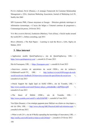 104
PAYNE (Adrian), FROW (Pennie), « A strategic Framework for Customer Relationship
Management », USA, American Marketing Association, Journal of Marketing (vol 29,
No69), Oct 2005
SPF Economie PME, Classes moyennes et Energie – Direction générale statistique et
information économique, « L’acces des belges a l’internet continue de progresser »,
Communiqué de presse, 24 février 2012.
VAN BELLEGHEM (Steven), Eenhuizen (Marloes), Veris (Elias), « Social media around
the world 2011 », InSites consulting, sept 2011
MAEX (Dimitri), « The Red Papers – Learning to read the River », USA, Ogilvy &
Mather, 2010
3. Sites internet
« Application modile QuickTapSurvey », site de QuickTapSurvey, URL : <
https://www.quicktapsurvey.com >, consulté le 25 mars 2013
Site de Foursquare, URL : < https://foursquare.com/ >, consulté le 8 mai 2013
« Interviews croisées de spécialistes du social CRM », site de techtoc.tv
Collaboratif+social+TV, URL : < http://techtoc.tv/event/4109/usages-du-web-
social/social-crm--feedback-2.0/interviews-croisees-de-specialistes-du-social-crm >,
consulté le 6 mai 2013
« Oracle Support the Apple Ipad on Siebel CRM », site de Youtube, URL : <
http://www.youtube.com/watch?feature=player_embedded&v=sJpPNQzwnjM >,
consulté le 8 mai 2013
« The future of Mobile CRM », site de Youtube, URL : <
http://www.youtube.com/watch?v=ntEa5AfaFME >, consulté le 9 mai 2013
Van Dyke (Susans), « Une stratégie gagnante pour fidéliser ses clients en cinq étapes »,
site de CBA, URL : < http://www.cba.org/ABC/PracticeLinkfr/salc/retention.aspx >,
consulté le 04 mai 2013.
« What is web 2.0 », site de O’Reilly (spreading the knowledge of innovators), URL : <
http://oreilly.com/web2/archive/what-is-web-20.html > , consulté le 23 février 2012
 