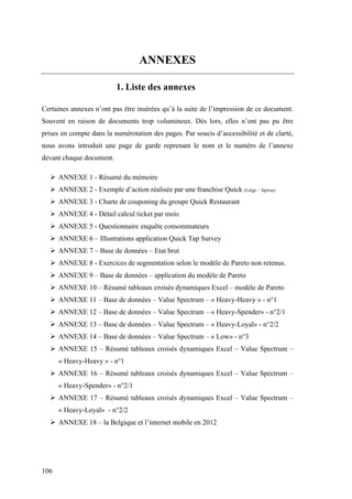 106
ANNEXES
1. Liste des annexes
Certaines annexes n’ont pas être insérées qu’à la suite de l’impression de ce document.
Souvent en raison de documents trop volumineux. Dès lors, elles n’ont pas pu être
prises en compte dans la numérotation des pages. Par soucis d’accessibilité et de clarté,
nous avons introduit une page de garde reprenant le nom et le numéro de l’annexe
devant chaque document.
 ANNEXE 1 - Résumé du mémoire
 ANNEXE 2 - Exemple d’action réalisée par une franchise Quick (Liège – Spirou)
 ANNEXE 3 - Charte de couponing du groupe Quick Restaurant
 ANNEXE 4 - Détail calcul ticket par mois
 ANNEXE 5 - Questionnaire enquête consommateurs
 ANNEXE 6 – Illustrations application Quick Tap Survey
 ANNEXE 7 – Base de données – Etat brut
 ANNEXE 8 - Exercices de segmentation selon le modèle de Pareto non retenus.
 ANNEXE 9 – Base de données – application du modèle de Pareto
 ANNEXE 10 – Résumé tableaux croisés dynamiques Excel – modèle de Pareto
 ANNEXE 11 – Base de données – Value Spectrum – « Heavy-Heavy » - n°1
 ANNEXE 12 – Base de données – Value Spectrum – « Heavy-Spender» - n°2/1
 ANNEXE 13 – Base de données – Value Spectrum – « Heavy-Loyal» - n°2/2
 ANNEXE 14 – Base de données – Value Spectrum – « Low» - n°3
 ANNEXE 15 – Résumé tableaux croisés dynamiques Excel – Value Spectrum –
« Heavy-Heavy » - n°1
 ANNEXE 16 – Résumé tableaux croisés dynamiques Excel – Value Spectrum –
« Heavy-Spender» - n°2/1
 ANNEXE 17 – Résumé tableaux croisés dynamiques Excel – Value Spectrum –
« Heavy-Loyal» - n°2/2
 ANNEXE 18 – la Belgique et l’internet mobile en 2012
 