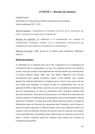 107
ANNEXE 1 : Résumé du mémoire
LORENT Elaine
Information et Communication, finalité communication des entreprises
Année académique 2012 – 2013
Titre du mémoire : L’optimisation de l’entreprise au travers de la connaissance des
clients : perspectives et enjeux pour le communicant
Question de recherche : La redéfinition et la transformation des stratégies de
communication d’entreprise orientées vers le consommateur nécessitent-elle une
redéfinition des rôles adjacents à la profession de communicateur ?
Mots-clés du travail : CRM, gestion de la relation client, satisfaction, fidélisation,
rétention.
Résumé du mémoire :
La thématique de ce mémoire porte sur le rôle, l’implication et les compétences du
communicant dans les organisations à ce jour. Ces mutations peuvent avoir plusieurs
raisons, citons par exemple le développement des nouvelles théories de communication,
le contexte financier depuis 2008, mais aussi depuis l’apparition d’un nouveau
consommateur plus exigeant qu’autrefois. Quant à notre méthode, nous voulions
apporter des éléments fonctionnels et pratiques pour le lecteur. Nous avons testé par
nous même notre hypothèse en réalisant un plan de communication basé sur une
approche de CRM. L’objectif était, avant tout, de voir les possibilités de réalisation d’un
plan de communication sur base des informations dont l’entreprise disposait déjà
pouvaient fonctionner. Notre plan de communication s’est élaboré de la construction de
la base de données, à l’élaboration de recommandations dans le but d’atteindre l’objectif
business de l’entreprise. Au final, nous avons effectivement pu soutenir un manque de
délimitations quant aux fonctions du communicant dans l’entreprise, surtout lorsque ce
dernier est amené à participer à l’objectif business. Nous avons également observé une
confusion entre les différentes fonctions tels qu’avec celles de la gestion, de la finance,
et plus particulièrement, du marketing. Nous espérons que nos conclusions ouvriront les
portes à d’autres recherches quant aux frontières entre chacune des fonctions de
l’organisation aujourd’hui.
 