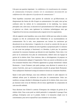 11
Cela pose une question importante : La redéfinition et la transformation des stratégies
de communication d’entreprise orientées vers le consommateur nécessitent-elle une
redéfinition des rôles adjacents à la profession de communicateur ?
Notre hypothèse concernant cette question de recherche est qu’effectivement, un
élargissement des limites du rôle d’expert en communication s’est opéré, ainsi qu’une
confusion entre les métiers de la communication et du marketing. Les raisons
principales sont, selon nous, la nécessité de la personnalisation de l’offre pour capturer
et préserver ses clients, mais également les évolutions technologiques ainsi que
l’apparition d’un nouveau consommateur plus exigeant envers les organisations.
Afin de supporter notre hypothèse, nous avons désiré vérifier par nous même les taches
assignées au rôle de communicant dans l’élaboration de ses recommandations de
communication. Par la suite, nous proposerons aux lecteurs les conclusions qui
découleront de nos observations. L’approche de ce travail ne consiste dès lors pas en
une méthode formelle de validation de notre hypothèse à proprement parlé. Ce mémoire
se veut avant tout pratique et fonctionnel, et n’abordera, à priori pas, les questions
concernant les ressources humaines qui découle de notre hypothèse. Notre choix s’est
porté sur la construction d’un plan de communication, élaboré selon une logique de
gestion de la relation client. Nous tenterons, dans ce développement, de proposer un
plan de communication adéquat à l’organisation. Notre cas concret se déroulera au sein
d’un restaurant franchisé situé à Waterloo appartenant au groupe international « Quick
Restaurant ». Avant d’entamer cette partie pratique, nous décrirons le contexte de ce
secteur d’activités, ainsi que la communication actuelle du groupe Quick Restaurant.
Nous expliquerons finalement la marge de manœuvre laissée aux restaurants franchisés.
Quant à notre partie théorique, nous nous attèlerons à décrire le cadre adjacent à la
méthode utilisée pour la réalisation de notre plan de communication. Grâce aux
nombreux ouvrages abordant la thématique de gestion de la relation client, nous avons
pu structurer notre revue de littérature afin de mieux appréhender les composantes de
cette nouvelle méthode.
Nous décrirons tout d’abord le contexte d’émergence des stratégies de gestion de la
relation client. Nous avons porté un intérêt particulier à comprendre le passage d’une
politique d’entreprise axée sur le produit, limitée à la transaction simple avec le
consommateur, pour arriver aujourd’hui à une orientation vers le client.
 