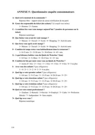 114
ANNEXE 5 : Questionnaire enquête consommateurs
A- Quel est le montant de la commande ?
Réponse libre – rapport ticket de caisse (vérification de ma part)
B- Genre du responsable du ticket (des achats) ? (à remplir moi même)
1= Homme / 2= Femme
C- A combien êtes vous venu manger aujourd’hui ? (nombre de personnes sur le
ticket)
Réponse numérique
D- Que faisiez vous avant de venir manger ?
1= Maison / 2= Travail / 3= Ecole / 4= Shopping / 5= Activité autre
E- Que ferez vous après avoir mangé ?
1= Maison / 2= Travail / 3= Ecole / 4= Shopping / 5= Activité autre
F- Combien de temps restez vous habituellement dans le restaurant ?
1= 0-15 min / 2= 15-30 min / 3= 30-45min / 4= 45+ min
G- A quel distance habitez vous du Quick de Waterloo ? (km)
1= 0-5 km / 2= 5-10km / 3= 10-15 km / 4= 15+ km
H- Combien de fois par mois venez vous au Quick de Waterloo ?
1= moins d‘1 fois / 2= 1 fois / 3 = 2 fois / 4= 3 fois / 5= 4 fois / 6= 5 ou plus
I- Avez vous des enfants ? (pas obligatoire)
1 = 0 / 2= 1 / 3= 2 / 4= 3 / 5= 4 ou plus.
J- Quel âge a votre premier enfant ? (pas obligatoire)
1= 0-8 ans / 2= 9-12 ans / 3= 13-19 ans / 4=20-24 ans / 5= 25+
K- Quel âge a votre deuxième enfant ? (pas obligatoire)
1= 0-8 ans / 2= 9-12 ans / 3= 13-19 ans / 4=20-24 ans / 5= 25+
L- Quel âge a votre troisième enfant ? (pas obligatoire)
1= 0-8 ans / 2= 9-12 ans / 3= 13-19 ans / 4=20-24 ans / 5= 25+
M- Quel est votre statut professionnel ?
1= Etudiant / 2=Retraité / 3=Ouvrier / 4=Employé / 5= Cadre / 6= Profession
libérale / 7= Indépendant / 8= Sans emploi.
N- Quel âge avez vous ?
Réponse numérique
 
