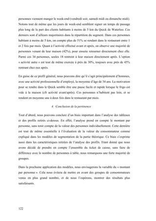 122
personnes viennent manger le week-end (vendredi soir, samedi midi ou dimanche midi).
Notons tout de même que les jours de week-end semblent signer un temps de passage
plus long de la part des clients habitants à moins de 5 km du Quick de Waterloo. Ces
derniers sont d’ailleurs majoritaires dans la répartition du segment. Dans ces personnes
habitant à moins de 5 km, on compte plus de 51% se rendant dans le restaurant entre 1
et 2 fois par mois. Quant à l’activité effectué avant et après, on observe une majorité de
personnes venant de leur maison (42%), pour ensuite retourner directement chez elle.
Parmi ces 34 personnes, seules 18 rentrent à leur maison directement après. L’option
« activité autre » est tout de même exercée à près de 30%, toujours avec près de 45%
rentrant chez eux après.
En guise de ce profil général, nous pouvons dire qu’il s’agit principalement d’hommes,
avec une activité professionnelle d’employé, la moyenne d’âge de 34 ans. La motivation
pour se rendre dans le Quick semble être une pause facile et rapide lorsque le frigo est
vide à la maison (cfr activité avant/après). Ces personnes n’habitent pas loin, et se
rendent en moyenne une à deux fois dans le restaurant par mois.
4. Conclusion de la pertinence
Tout d’abord, nous pouvons conclure d’un biais important dans l’analyse des tableaux
et des profils retirés ci-dessus. En effet, l’analyse prend en compte le montant par
personne, sans tenir compte de la valeur des personnes individuellement. Cette dernière
est tout de même essentielle à l’évaluation de la valeur du consommateur comme
expliqué dans les modèles de segmentation de la partie théorique. Ce biais s’exprime
aussi dans les caractéristiques retirées de l’analyse des profils. Etant donné que nous
avons décidé de prendre en compte l’ensemble du ticket de caisse, sans faire de
différence avec le nombre de personnes à table, nous remarquons une forte majorité de
groupes.
Dans la prochaine application des modèles, nous envisagerons la variable du « montant
par personne ». Cela nous évitera de mettre en avant des groupes de consommateurs
venus en plus grand nombre, et de nous l’espérons, montrer des résultats plus
satisfaisants.
 