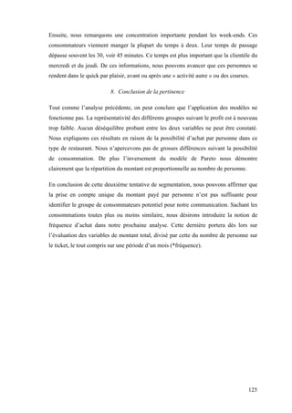 125
Ensuite, nous remarquons une concentration importante pendant les week-ends. Ces
consommateurs viennent manger la plupart du temps à deux. Leur temps de passage
dépasse souvent les 30, voir 45 minutes. Ce temps est plus important que la clientèle du
mercredi et du jeudi. De ces informations, nous pouvons avancer que ces personnes se
rendent dans le quick par plaisir, avant ou après une « activité autre » ou des courses.
8. Conclusion de la pertinence
Tout comme l’analyse précédente, on peut conclure que l’application des modèles ne
fonctionne pas. La représentativité des différents groupes suivant le profit est à nouveau
trop faible. Aucun déséquilibre probant entre les deux variables ne peut être constaté.
Nous expliquons ces résultats en raison de la possibilité d’achat par personne dans ce
type de restaurant. Nous n’apercevons pas de grosses différences suivant la possibilité
de consommation. De plus l’inversement du modèle de Pareto nous démontre
clairement que la répartition du montant est proportionnelle au nombre de personne.
En conclusion de cette deuxième tentative de segmentation, nous pouvons affirmer que
la prise en compte unique du montant payé par personne n’est pas suffisante pour
identifier le groupe de consommateurs potentiel pour notre communication. Sachant les
consommations toutes plus ou moins similaire, nous désirons introduire la notion de
fréquence d’achat dans notre prochaine analyse. Cette dernière portera dès lors sur
l’évaluation des variables de montant total, divisé par cette du nombre de personne sur
le ticket, le tout compris sur une période d’un mois (*fréquence).
 
