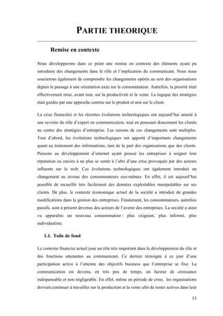 13
PARTIE THEORIQUE
Remise en contexte
Nous développerons dans ce point une remise en contexte des éléments ayant pu
introduire des changements dans le rôle et l’implication du communicant. Nous nous
soucierons également de comprendre les changements opérés au sein des organisations
depuis le passage à une orientation axée sur le consommateur. Autrefois, la priorité était
effectivement mise, avant tout, sur la productivité et la vente. La logique des stratégies
était guidée par une approche centrée sur le produit et non sur le client.
La crise financière et les récentes évolutions technologiques ont aujourd’hui amené à
une revisite du rôle d’expert en communication, tout en poussant doucement les clients
au centre des stratégies d’entreprise. Les raisons de ces changements sont multiples.
Tout d’abord, les évolutions technologiques ont apporté d’importants changements
quant au traitement des informations, tant de la part des organisations que des clients.
Pensons au développement d’internet ayant poussé les entreprises à soigner leur
réputation ou encore à ne plus se sentir à l’abri d’une crise provoquée par des acteurs
influents sur le web. Ces évolutions technologiques ont également introduit un
changement au niveau des consommateurs eux-mêmes. En effet, il est aujourd’hui
possible de recueillir très facilement des données exploitables manipulables sur ses
clients. De plus, le contexte économique actuel de la société a introduit de grandes
modifications dans la gestion des entreprises. Finalement, les consommateurs, autrefois
passifs, sont à présent devenus des acteurs de l’avenir des entreprises. La société a ainsi
vu apparaître un nouveau consommateur : plus exigeant, plus informé, plus
individualiste.
1.1. Toile de fond
Le contexte financier actuel joue un rôle très important dans le développement du rôle et
des fonctions attenantes au communicant. Ce dernier témoigne à ce jour d’une
participation active à l’atteinte des objectifs business que l’entreprise se fixe. La
communication est devenu, en très peu de temps, un facteur de croissance
indispensable et non négligeable. En effet, même en période de crise, les organisations
doivent continuer à travailler sur la production et la vente afin de rester actives dans leur
 