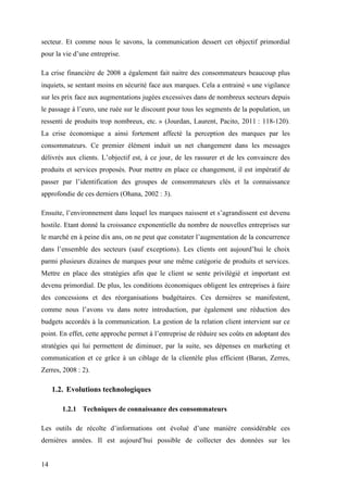 14
secteur. Et comme nous le savons, la communication dessert cet objectif primordial
pour la vie d’une entreprise.
La crise financière de 2008 a également fait naitre des consommateurs beaucoup plus
inquiets, se sentant moins en sécurité face aux marques. Cela a entrainé « une vigilance
sur les prix face aux augmentations jugées excessives dans de nombreux secteurs depuis
le passage à l’euro, une ruée sur le discount pour tous les segments de la population, un
ressenti de produits trop nombreux, etc. » (Jourdan, Laurent, Pacito, 2011 : 118-120).
La crise économique a ainsi fortement affecté la perception des marques par les
consommateurs. Ce premier élément induit un net changement dans les messages
délivrés aux clients. L’objectif est, à ce jour, de les rassurer et de les convaincre des
produits et services proposés. Pour mettre en place ce changement, il est impératif de
passer par l’identification des groupes de consommateurs clés et la connaissance
approfondie de ces derniers (Ohana, 2002 : 3).
Ensuite, l’environnement dans lequel les marques naissent et s’agrandissent est devenu
hostile. Etant donné la croissance exponentielle du nombre de nouvelles entreprises sur
le marché en à peine dix ans, on ne peut que constater l’augmentation de la concurrence
dans l’ensemble des secteurs (sauf exceptions). Les clients ont aujourd’hui le choix
parmi plusieurs dizaines de marques pour une même catégorie de produits et services.
Mettre en place des stratégies afin que le client se sente privilégié et important est
devenu primordial. De plus, les conditions économiques obligent les entreprises à faire
des concessions et des réorganisations budgétaires. Ces dernières se manifestent,
comme nous l’avons vu dans notre introduction, par également une réduction des
budgets accordés à la communication. La gestion de la relation client intervient sur ce
point. En effet, cette approche permet à l’entreprise de réduire ses coûts en adoptant des
stratégies qui lui permettent de diminuer, par la suite, ses dépenses en marketing et
communication et ce grâce à un ciblage de la clientèle plus efficient (Baran, Zerres,
Zerres, 2008 : 2).
1.2. Evolutions technologiques
1.2.1 Techniques de connaissance des consommateurs
Les outils de récolte d’informations ont évolué d’une manière considérable ces
dernières années. Il est aujourd’hui possible de collecter des données sur les
 
