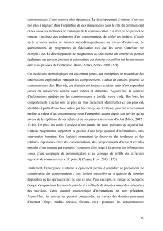 15
consommateurs d’une manière plus rigoureuse. Le développement d’internet n’est pas
non plus à négliger dans l’apparition de ces changements dans le rôle du communicant
et des nouvelles méthodes de traitement de la communication. En effet, le net permet de
retracer l’entièreté des recherches d’un consommateur, de cibler ses intérêts, d’avoir
accès à toutes sortes de données sociodémographiques au travers d’entretiens, de
questionnaires, de programmes de fidélisation (tel que les cartes Carrefour par
exemple), etc. Le développement de programmes au sein même des entreprises permet
également une gestion continue et automatisée des données recueillies sur les personnes
actives ou passives de l’entreprise (Baran, Zerres, Zerres, 2008 : 8-9).
Ces évolutions technologiques ont également permis aux entreprises de rassembler des
informations exploitables retraçant les comportements d’achat de certains groupes de
consommateurs clés. Bien sûr, ces données ont toujours existées, mais n’ont cependant
jamais été considérées comme assez solides et utilisables. Aujourd’hui, la quantité
d’informations générée par les consommateurs a doublé, voire triplé. Dès lors, les
comportements d’achat sont de plus en plus facilement identifiables et, qui plus est,
identifiés à partir d’une base solide par les entreprises. Celles-ci peuvent actuellement
prédire la valeur d’un consommateur pour l’entreprise, autant depuis son arrivée qu’au
niveau de la répétition de ses achats et de ses propres intentions d’achat (Maex, 2012 :
13-16). De plus, les outils d’analyse n’ont jamais été aussi puissants qu’aujourd’hui.
Certains programmes supportent la gestion d’une large quantité d’informations, sans
intervention humaine. Ces logiciels permettent de découvrir des tendances et des
relations importantes entre des consommateurs, des comportements d’achat et certains
produits d’une marque par exemple. Ils peuvent aller jusqu’à la gestion des informations
issues d’une campagne de communication et au dressage de profils des différents
segments de consommateurs (cf. point 3) (Payne, Frow, 2013 : 173).
Finalement, l’émergence d’internet a également permis d’amplifier ce phénomène de
connaissance des consommateurs : tout devient mesurable et la quantité de données
disponibles ne fait qu’augmenter de jour en jour. Pour exemple, le moteur de recherche
Google s’empare tous les mois de près de dix milliards de données issues des recherches
des individus. Cette quantité astronomique d’informations est sans précédent.
Aujourd’hui, les entreprises peuvent comprendre, au travers des données provenant
d’internet (blogs, médias sociaux, forums, etc.) : pourquoi les consommateurs
 