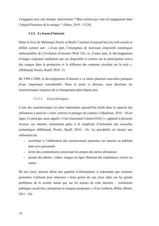 16
s’engagent avec une marque précisément ? Mais surtout que vaut cet engagement dans
l’objectif business de la marque ? (Maex, 2010 : 13-28).
1.2.2. Le boom d’internet
Selon le livre de Millerand, Proulx et Rueff, l’internet d’aujourd’hui (ou web social) se
définit comme suit : « d’une part, l’émergence de nouveaux dispositifs numériques
indissociables de l’évolution d’internet (Web 2.0), et, d’autre part, le développement
d’usages originaux médiatisés par ces dispositifs et centrés sur la participation active
des usagers dans la production et la diffusion des contenus circulant sur la toile ».
(Millerand, Proulx, Rueff, 2010 : 5)
De 1998 à 2008, le développement d’internet a vu naitre plusieurs nouvelles pratiques
d’une importance considérable. Dans le point ci dessous, nous décrirons les
caractéristiques majeures de ce changement opéré depuis peu.
1.2.1.1. Caractéristiques
L’une des caractéristiques les plus importantes aujourd’hui réside dans la capacité des
utilisateurs à pouvoir « créer, remixer et partager du contenu » (Qualman, 2010 : 14) en
ligne. Ce principe, aussi appelé « User Generated Content (UGC) », apparaît à plusieurs
niveaux sur internet, notamment grâce à la simplicité d’utilisation des nouvelles
technologies (Millerand, Proulx, Rueff, 2010 : 14). La possibilité est laissée aux
utilisateurs de :
- contribuer à l’élaboration des connaissances présentes sur internet en publiant
leurs avis personnels
- écrire des commentaires concernant les propos des autres utilisateurs
- ajouter des photos, vidéos, images en ligne illustrant des expériences vécues ou
autres.
De nos jours, internet abrite une quantité d’informations si importante que certaines
personnes l’utilisent pour structurer « leurs points de vue, leurs idées sur les grands
problèmes de la société autant que sur les acteurs de cette dernière – institutions
publiques ou privées, entreprises et marques proposées » (Van Laethern, Billon, Bertin,
2011 : 34).
 