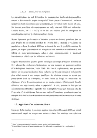 18
1.2.1.2. Enjeux pour les entreprises
Les caractéristiques du web 2.0 rendent les marques plus fragiles et dommageables,
comme le démontrent les propos tenus par Jeff Bezos, patron d’amazon.com1
: « si vous
rendez vos clients mécontents dans le monde réel, ils peuvent en parler chacun à 6 amis.
Sur internet, vos client mécontents peuvent en parler chacun à 6000 amis » (Jourdan,
Laurent, Pacito, 2011 : 118-137). Il est dès lors essentiel pour les entreprises de
connaître et de maitriser la relation avec leurs clients.
Notons également que le nombre d’individus présents sur internet grandit de jour en
jour. D’après le site internet mondial de « World Stat », l’Europe a vu grandir sa
population en ligne de près de 400% en seulement dix ans. Si ce chiffre continue de
grandir, on ne peut que conseiller aux marques de faire attention à la satisfaction et à la
fidélité de leurs consommateurs, celles-ci étant automatiquement et quasiment
instantanément reflétées par les utilisateurs sur internet.
En guise de conclusion, ajoutons que les statistiques des usages principaux d’internet en
2011 classent la « recherche d’informations sur une marque » en quatrième position
(Van Belleghem, Eenhuizen, Veris, 2011 : 98). Face à ce phénomène, nous pouvons
réaliser un lien avec les résultats d’une recherche sur Google (moteur de recherche le
plus utilisé) quant à une marque spécifique : les résultats obtenus ne seront que
partiellement issus de l’entreprise, le reste venant de blogs, de discussions ou
d’échanges d’avis de consommateurs sur les médias sociaux. Effectivement, Google
référence une page internet selon sa popularité2
. A cela, ajoutons le fait que les
consommateurs ont tendance à prendre plus en compte l’avis de leurs pairs que celui de
l’entreprise. Cette addition de facteurs nous indique l’importance grandissante pour les
marques de la satisfaction et la fidélité des consommateurs dans la construction de leurs
stratégies.
1.3. Apparition d’un « nouveau client »
En raison de la situation économique quelque peu défavorable depuis 2008, du climat
concurrentiel auquel les marques ont tendance à faire face ainsi que des évolutions
1
Site d’e-commerce mondial considéré comme le plus important à ce jour
2
Excepté dans le cas de où la marque paie pour être référencée en premier (cf. le « paid media »).
 