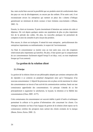 20
bas, mais exclut bien souvent la possibilité que ses produits aient été confectionnés dans
des pays en voie de développement, ou encore par des enfants. D’un autre coté, il est
reconnaissant envers les entreprises qui mettent en place des « chartes d’éthique
garantissant un minimum de droits sociaux à leurs lointains sous-traitants » (Ohana,
2002 : 5).
Ensuite, le client est économe. Il porte énormément d’attention aux notions de coûts et
dépenses. On voit depuis quelques années une population de plus en plus importante
lors de la période des soldes. De plus, les nouvelles pratiques lui permettent de
comparer et ainsi de connaître le prix moyen des produits.
Plus encore, le client est écologiste. Il attend de toute entreprise, particulièrement des
entreprises importantes ou multinationales, le respect de l’environnement.
Au final, le consommateur se montre sous un tout autre jour, avec des exigences
relativement plus importantes qu’autrefois. De plus, il faut ajouter que le comportement
de ces consommateurs facilement négatif lorsqu’il est déçu, vexé, ou tout simplement
lorsque qu’il est contrarié.
La gestion de la relation client
2.1. Principe
La gestion de la relation client est une philosophie adoptée par certaines entreprises afin
de répondre à ce contexte en perpétuel changement ainsi qu’à l’émergence d’un
nouveau consommateur. L’objectif du processus mis en place est de maximiser la valeur
des consommateurs au travers d’une activité de communication continue, basée sur une
connaissance approfondie des consommateurs. Ce principe s’attarde de ce fait
principalement à augmenter la satisfaction, la loyauté, la rétention et la fidélité des
consommateurs (Chen, 2009 : 4177).
Cette connaissance du consommateur est souvent établie à partir d’outils et techniques
permettant la collecte et la gestion d’informations clés concernant les clients. Ces
stratégies instaurées sur base d’une logique de gestion de la relation client repose sur la
connaissance extrême des prospects mais surtout des clients existants de la marque
(Baran, Zerres, Zerres, 2008 : 2).
 