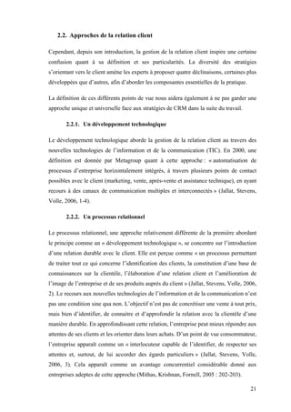 21
2.2. Approches de la relation client
Cependant, depuis son introduction, la gestion de la relation client inspire une certaine
confusion quant à sa définition et ses particularités. La diversité des stratégies
s’orientant vers le client amène les experts à proposer quatre déclinaisons, certaines plus
développées que d’autres, afin d’aborder les composantes essentielles de la pratique.
La définition de ces différents points de vue nous aidera également à ne pas garder une
approche unique et universelle face aux stratégies de CRM dans la suite du travail.
2.2.1. Un développement technologique
Le développement technologique aborde la gestion de la relation client au travers des
nouvelles technologies de l’information et de la communication (TIC). En 2000, une
définition est donnée par Metagroup quant à cette approche : « automatisation de
processus d’entreprise horizontalement intégrés, à travers plusieurs points de contact
possibles avec le client (marketing, vente, après-vente et assistance technique), en ayant
recours à des canaux de communication multiples et interconnectés » (Jallat, Stevens,
Volle, 2006, 1-4).
2.2.2. Un processus relationnel
Le processus relationnel, une approche relativement différente de la première abordant
le principe comme un « développement technologique », se concentre sur l’introduction
d’une relation durable avec le client. Elle est perçue comme « un processus permettant
de traiter tout ce qui concerne l’identification des clients, la constitution d’une base de
connaissances sur la clientèle, l’élaboration d’une relation client et l’amélioration de
l’image de l’entreprise et de ses produits auprès du client » (Jallat, Stevens, Volle, 2006,
2). Le recours aux nouvelles technologies de l’information et de la communication n’est
pas une condition sine qua non. L’objectif n’est pas de concrétiser une vente à tout prix,
mais bien d’identifier, de connaitre et d’approfondir la relation avec la clientèle d’une
manière durable. En approfondissant cette relation, l’entreprise peut mieux répondre aux
attentes de ses clients et les orienter dans leurs achats. D’un point de vue consommateur,
l’entreprise apparaît comme un « interlocuteur capable de l’identifier, de respecter ses
attentes et, surtout, de lui accorder des égards particuliers » (Jallat, Stevens, Volle,
2006, 3). Cela apparaît comme un avantage concurrentiel considérable donné aux
entreprises adeptes de cette approche (Mithas, Krishnan, Fornell, 2005 : 202-203).
 