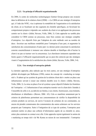 22
2.2.3. Un principe d’efficacité organisationnelle
En 2004, le centre de recherches technologiques Gartner Group propose une avancée
dans la définition de la relation client (CRM) : « Le CRM est une stratégie d’entreprise
qui, à l’aide des NTIC, vise à optimiser la rentabilité de l’organisation et la satisfaction
du client, en se focalisant sur des segments de clientèle spécifiques, en favorisant les
comportement propres à répondre aux souhaits du client et en appliquant des processus
centrés sur le client » (Jallat, Stevens, Volle, 2006, 3). Cette approche ne semble plus
considérer le CRM comme un processus, mais bien comme une stratégie complète
d’entreprise. Les objectifs fixés par l’adoption de cette méthode sont au nombre de
deux : favoriser une meilleure rentabilité pour l’entreprise d’une part, et augmenter la
satisfaction des consommateurs d’autre part. Le dernier point concernant la satisfaction
consiste essentiellement à instaurer une relation durable et bénéfique afin d’inciter le
client à ne pas se tourner vers la concurrence. Les chercheurs instaurent cependant une
limite quant à l’efficacité organisationnelle qui ne peut être entravée par des stratégies
visant à l’augmentation de la satisfaction des clients (Jallat, Stevens, Volle, 2006, 3-4).
2.2.4. Une stratégie d’entreprise globale
La dernière approche, plus radicale que les trois autres, est une stratégie d’entreprise
globale développée par McKenna (1998), auteur du concept de « marketing en temps
réel ». Il admet qu’un système de gestion de la relation client doit « mettre en place une
infrastructure servant à nouer une relation durable avec le client » (Jallat, Stevens,
Volle, 2006, 3). La mise en place d’un tel système a pour objectif d’abattre les frontières
de l’entreprise : « L’infrastructure d’une entreprise tournée vers le client doit s’étendre à
l’ensemble de celle ci et, au delà de ses limites, à ses clients, fournisseurs, sous-traitants,
distributeurs et détaillants » (Brown, 2006 : 63). Cela se manifeste notamment par la
création de plateformes permettant aux consommateurs de vérifier la disponibilité de
certains produits ou services, de suivre l’avancée de certaines de ses commandes, ou
encore de prendre connaissance des commentaires des autres acheteurs sur les services
proposés par l’entreprise. Suite à l’intégration de ce type de système, l’entreprise peut
aisément mettre en place une collecte d’information auprès de sa clientèle et, ainsi,
entrer plus aisément en contact avec elle. Cette approche rejoint également la notion de
« marketing en temps réel » de Mc Kenna en raison de son instantanéité : l’entreprise
 