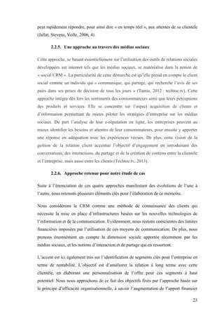 23
peut rapidement répondre, pour ainsi dire « en temps réel », aux attentes de sa clientèle
(Jallat, Stevens, Volle, 2006, 4).
2.2.5. Une approche au travers des médias sociaux
Cette approche, se basant essentiellement sur l’utilisation des outils de relations sociales
développées sur internet tels que les médias sociaux, se matérialise dans la notion de
« social CRM ». La particularité de cette démarche est qu’elle prend en compte le client
social comme un individu qui « communique, qui partage, qui recherche l’avis de ses
pairs dans ses prises de décision de tous les jours » (Tamis, 2012 : techtoc.tv). Cette
approche intègre dès lors les sentiments des consommateurs ainsi que leurs perceptions
des produits et services. Elle se concentre sur l’aspect acquisition de clients et
d’information permettant de mieux piloter les stratégies d’entreprise sur les médias
sociaux. De part l’analyse de leur e-réputation en ligne, les entreprises peuvent au
mieux identifier les besoins et attentes de leur consommateurs, pour ensuite y apporter
une réponse en adéquation avec les expériences vécues. De plus, cette vision de la
gestion de la relation client accentue l’objectif d’engagement en introduisant des
conversations, des interactions, du partage et de la création de contenu entre la clientèle
et l’entreprise, mais aussi entre les clients (Techtoc.tv, 2013).
2.2.6. Approche retenue pour notre étude de cas
Suite à l’énonciation de ces quatre approches manifestant des évolutions de l’une à
l’autre, nous retenons plusieurs éléments clés pour l’élaboration de ce mémoire.
Nous considérons le CRM comme une méthode de connaissance des clients qui
nécessite la mise en place d’infrastructures basées sur les nouvelles technologies de
l’information et de la communication. Evidemment, nous restons conscientes des limites
financières imposées par l’utilisation de ces moyens de communication. De plus, nous
prenons énormément en compte la dimension sociale apportée récemment par les
médias sociaux, et les notions d’interaction et de partage qui en ressortent.
L’accent est ici également mis sur l’identification de segments clés pour l’entreprise en
terme de rentabilité. L’objectif est d’améliorer la relation à long terme avec cette
clientèle, en élaborant une personnalisation de l’offre pour ces segments à haut
potentiel. Nous nous approchons de ce fait des objectifs fixés par l’approche basée sur
le principe d’efficacité organisationnelle, à savoir l’augmentation de l’apport financier
 