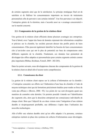 24
de certains segments ainsi que de la satisfaction. Le principe stratégique final est de
satisfaire et de fidéliser les consommateurs importants au travers de traitements
personnalisés afin de parvenir à une certaine intimité3
. Une fois parvenue à cet objectif,
l’entreprise génère de la rétention, mais s’accorde aussi un « avantage concurrentiel »
sur le marché concerné.
2.3. Composantes de la gestion de la relation client
Une gestion de la relation client efficiente donne plusieurs avantages aux entreprises.
Tout d’abord, avec l’appui des bases de données reprenant des informations complètes
et précises sur la clientèle, les sociétés peuvent dresser des profils précis de leurs
consommateurs. Elles peuvent également identifier les besoins de leurs consommateurs
clés (c’est-à-dire ceux qui ont le plus de potentiel) sur base de comparaisons entre
différents segments de la clientèle. Finalement, ces données leur permettent de
développer des offres adaptées et personnalisées pour certains segments estimés comme
plus importants (Mithas, Krishnan, Fornell, 2005 : 202-203).
Dans les points suivants, nous développerons chacune des composantes de la gestion de
la relation client en détail afin d’assurer notre compréhension.
2.3.1. Connaissance du client
La gestion de la relation client repose sur la collecte d’information sur la clientèle :
« l’entreprise concentre ses efforts sur l’élaboration d’une base de clientèle à l’aide de
moyens techniques ainsi que de formations précisément étudiées pour rendre sa force de
vente pus efficace » (Brown, 2006 : 93). Les points de vue sont divergents quant aux
manières de connaître cette dernière. Un premier procédé s’attarde sur l’identification
des segments clés, alors que le deuxième entreprend une connaissance individuelle de
chaque client. Bien que l’objectif de ces deux visions reste l’intégration d’une relation
durable et réciproquement profitable, une différence s’opère dans l’utilisation des
nouvelles technologies.
Afin d’offrir une relation durable ainsi qu’un offre adaptée à la personne, certaines
entreprises mettent en place des systèmes de collecte d’informations assez développés.
3
Terme anglophone : « Customer intimacy » (Hallberg, 1995)
 