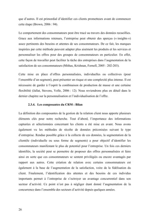 26
que d’autres. Il est primordial d’identifier ces clients prometteurs avant de commencer
cette étape (Brown, 2006 : 94).
Le comportement des consommateurs peut être tracé au travers des données recueillies.
Grace aux informations retenues, l’entreprise peut obtenir des aperçus (« insights »)
assez pertinents des besoins et attentes de ses consommateurs. De ce fait, les marques
inspirées par cette méthode peuvent adapter plus aisément les produits et les services et
personnaliser les offres pour des groupes de consommateurs en particulier. En effet,
cette façon de travailler peut faciliter la tâche des entreprises dans l’augmentation de la
satisfaction de ses consommateurs (Mithas, Krishnan, Fornell, 2005 : 202-203).
Cette mise en place d’offres personnalisées, individuelles ou collectives (pour
l’ensemble d’un segment), peut présenter un risque et une complexité plus intense. Il est
nécessaire de garder à l’esprit la combinaison de production de masse et une certaine
flexibilité (Jallat, Stevens, Volle, 2006 : 12). Nous reviendrons plus en détail dans le
dernier chapitre sur la personnalisation et l’individualisation de l’offre.
2.3.4. Les composantes du CRM : Bilan
La définition des composantes de la gestion de la relation client nous apporte plusieurs
éléments clés pour notre recherche. Tout d’abord, l’importance des informations
capturées et sélectionnées concernant les clients a été mise en avant. Nous avons
également vu les méthodes de récolte de données préconisées suivant le type
d’entreprise. Rendue possible grâce à la collecte de ces données, la segmentation de la
clientèle (individuelle ou sous forme de segments) a pour objectif d’identifier les
consommateurs manifestant le plus de potentiel pour l’entreprise. Un fois ces derniers
identifiés, la société peut se permettre de proposer des offres personnalisées et faire
ainsi en sorte que ces consommateurs se sentent privilégiés ou encore avantagés par
rapport aux autres. Cette création de relation avec certains consommateurs est
également à la base de l’augmentation de la satisfaction, voire de la fidélisation du
client. Finalement, l’identification des attentes et des besoins de ces individus
importants permet à l’entreprise de s’octroyer un avantage concurrentiel dans son
secteur d’activité. Ce point n’est pas à négliger étant donné l’augmentation de la
concurrence dans l’ensemble des secteurs d’activité depuis quelques années.
 