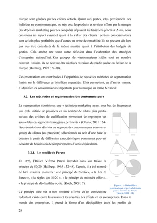 28
marque sont générés par les clients actuels. Quant aux pertes, elles proviennent des
individus ne consommant pas, ou très peu, les produits et services offerts par la marque
(les dépenses marketing pour les conquérir dépassent les bénéfices générés). Ainsi, nous
constatons un aspect essentiel quant à la valeur des clients : certains consommateurs
sont de loin plus profitables que d’autres en terme de rentabilité. Ils ne peuvent dès lors
pas tous être considérés de la même manière quant à l’attribution des budgets de
gestion. Cela amène une toute autre réflexion dans l’élaboration des stratégies
d’entreprise aujourd’hui. Ces groupes de consommateurs ciblés sont en nombre
restreint. Ensuite, ils ne peuvent être négligés en raison du profit généré en faveur de la
marque (Hallberg, 1995 : 27-30).
Ces observations ont contribuées à l’apparition de nouvelles méthodes de segmentation
basées sur la différence de bénéfices engendrés. Elles permettent, en d’autres termes,
d’identifier les consommateurs importants pour la marque en terme de valeur.
3.2. Les méthodes de segmentation des consommateurs
La segmentation consiste en une « technique marketing ayant pour but de fragmenter
une cible initiale de prospects en un nombre de cibles plus petites
suivant des critères de qualification permettant de regrouper ces
sous-cibles en segments homogènes pertinents » (Ohana, 2001 : 54).
Nous considérons dès lors un segment de consommateurs comme un
groupe de clients (ou prospects) sélectionnés au sein d’une base de
données à partir de différentes caractéristiques communes pouvant
découler de besoins ou de comportements d’achat équivalents.
3.2.1. Le modèle de Pareto
En 1896, l’Italien Vifredo Pareto introduit dans son travail le
principe du 80/20 (Hallberg, 1995 : 32-48). Depuis, il a été nommé
de bien d’autres manières : « le principe de Pareto », « la Loi de
Pareto », « la règles des 80/20 », « le principe du moindre effort »,
« le principe du déséquilibre », etc. (Koch, 2008 : 7).
Ce principe basé sur la non linéarité affirme qu’un déséquilibre
redondant existe entre les causes et les résultats, les efforts et les récompenses. Dans le
monde des entreprises, il prend la forme d’un déséquilibre entre les profits de
Figure 1 : déséquilibre
systématique et prévisible émis
par le modèle de Pareto
(Koch, 2008 : 18)
 
