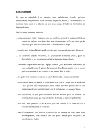3
Remerciements
En guise de préambule à ce mémoire, nous souhaiterions formuler quelques
remerciements aux personnes ayant collaboré, de près ou de loin, à l’élaboration de ce
mémoire mais aussi à la réussite de nos cinq années d’étude en Information et
Communication.
Dès lors, nous aimerions remercier …
…notre promoteur, Jérémy Depauw, pour ses nombreux conseils et sa disponibilité, sa
volonté de toujours nous faire aller plus loin dans notre réflexion, ainsi que la
confiance qu’il nous a accordée dans la réalisation de ce projet
…notre lecteur, Yohann Delzant, qui le premier nous a encouragé dans notre démarche.
... les différents experts rencontrés, et spécialement Catherine Clause, pour sa
disponibilité et ses conseils essentiels à la réalisation de ce mémoire
…l’ensemble du personnel ainsi que l’équipe cadre du Quick Restaurant de Waterloo, et
plus particulièrement le gérant du restaurant, Jean-Pierre Jaucot, pour le temps
qu’il nous a consacré, ses conseils et son soutien dans le projet.
…les quatre cent personnes ayant pris le temps de répondre à notre questionnaire
…notre maman, Beatrice Bouche et notre petite sœur, Marie Lorent, pour le soutien et
l’aide qu’elles nous ont prodigués, mais surtout pour leur patience face à une
étudiante parfois un tout petit peu à bout de nerfs durant ces années d’étude.
…nos colocataires, et plus particulièrement Pauline Laurent pour ses conseils, sa
patiente et son écoute qui nous ont permis de rendre ce mémoire cette année.
…nos amis, nous pensons à Elise Cardon pour ses conseils et le temps qu’elle a
consacré à la relecture de ce travail.
…toutes les personnes que nous ne pouvons citer par manque de place, pour leurs
encouragements, leurs conseils ainsi que pour l’intérêt qu’ils ont porté à la
réussite de nos études.
 