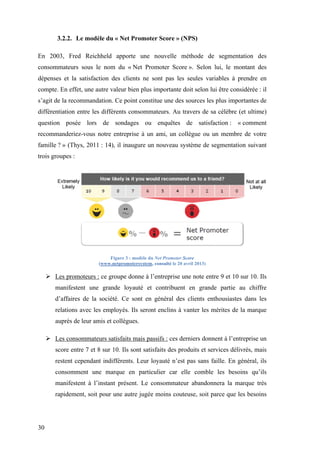 30
3.2.2. Le modèle du « Net Promoter Score » (NPS)
En 2003, Fred Reichheld apporte une nouvelle méthode de segmentation des
consommateurs sous le nom du « Net Promoter Score ». Selon lui, le montant des
dépenses et la satisfaction des clients ne sont pas les seules variables à prendre en
compte. En effet, une autre valeur bien plus importante doit selon lui être considérée : il
s’agit de la recommandation. Ce point constitue une des sources les plus importantes de
différentiation entre les différents consommateurs. Au travers de sa célèbre (et ultime)
question posée lors de sondages ou enquêtes de satisfaction : « comment
recommanderiez-vous notre entreprise à un ami, un collègue ou un membre de votre
famille ? » (Thys, 2011 : 14), il inaugure un nouveau système de segmentation suivant
trois groupes :
Figure 3 : modèle du Net Promoter Score
(www.netpromotersystem, consulté le 20 avril 2013)
 Les promoteurs : ce groupe donne à l’entreprise une note entre 9 et 10 sur 10. Ils
manifestent une grande loyauté et contribuent en grande partie au chiffre
d’affaires de la société. Ce sont en général des clients enthousiastes dans les
relations avec les employés. Ils seront enclins à vanter les mérites de la marque
auprès de leur amis et collègues.
 Les consommateurs satisfaits mais passifs : ces derniers donnent à l’entreprise un
score entre 7 et 8 sur 10. Ils sont satisfaits des produits et services délivrés, mais
restent cependant indifférents. Leur loyauté n’est pas sans faille. En général, ils
consomment une marque en particulier car elle comble les besoins qu’ils
manifestent à l’instant présent. Le consommateur abandonnera la marque très
rapidement, soit pour une autre jugée moins couteuse, soit parce que les besoins
 