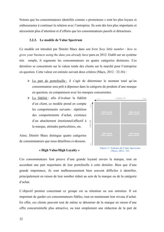 32
Notons que les consommateurs identifiés comme « promoteurs » sont les plus loyaux et
enthousiastes à continuer la relation avec l’entreprise. Ils sont dès lors plus importants et
nécessitent plus d’attention et d’efforts que les consommateurs passifs et détracteurs.
3.2.3. Le modèle de Value Spectrum
Ce modèle est introduit par Dimitri Maex dans son livre Sexy little number : how to
grow your business using the data you already have paru en 2012. Etabli sur un système
très simple, il segmente les consommateurs en quatre catégories distinctes. Ces
dernières se concentrent sur la valeur totale des clients sur le marché pour l’entreprise
en question. Cette valeur est estimée suivant deux critères (Maex, 2012 : 32-36) :
 La part de portefeuille : il s’agit de déterminer le montant total qu’un
consommateur sera prêt à dépenser dans la catégorie de produits d’une marque
en question, en comparaison avec les marques concurrentes.
 La fidélité : afin d’évaluer la fidélité
d’un client, ce modèle prend en compte
les comportements suivants : répétition
des comportements d’achat, existence
d’un attachement émotionnel/affectif à
la marque, attitudes particulières, etc.
Ainsi, Dimitri Maex distingue quatre catégories
de consommateurs que nous détaillons ci-dessous.
« High Value/High Loyalty »
Ces consommateurs font preuve d’une grande loyauté envers la marque, tout en
accordant une part majoritaire de leur portefeuille à cette dernière. Bien que d’une
grande importance, ils sont malheureusement bien souvent difficiles à identifier,
principalement en raison de leur nombre réduit au sein de la marque ou de la catégorie
d’achat.
L’objectif premier concernant ce groupe est sa rétention ou son entretien. Il est
important de garder ces consommateurs fidèles, tout en maintenant leur niveau d’achat.
En effet, ces clients peuvent tout de même se détourner de la marque en raison d’une
offre concurrentielle plus attractive, ou tout simplement une réduction de la part de
Figure 5 : Schéma du Value Spectrum
(Maex, 2012 : 33)
 