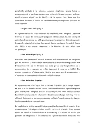 33
portefeuille attribuée à la catégorie. Ajoutons simplement qu’une baisse de
consommation de la part de ce segment, aussi petite soit-elle, peut engendrer un impact
significativement négatif sur les bénéfices de la marque étant donné que leur
contribution au chiffre d’affaires est considérablement plus importante que celle des
autres segments.
« High Value/Low Loyalty »
Ce segment indique une valeur financière très importante pour l’entreprise. Cependant,
le niveau de loyauté des clients qui le composent est relativement bas. Par conséquent,
cette clientèle représente une cible prioritaire pour les entreprises désirant augmenter
leurs profits puisqu’elle témoigne d’un pouvoir d’achat conséquent. En général, ils sont
déjà fidèles à une marque concurrente et la fréquence de leurs achats n’est
qu’épisodique.
« Low Value/High Loyalty »
Ces clients sont extrêmement fidèles à la marque, mais ne représentent pas une grande
part des bénéfices. L’investissement financier reste relativement limité pour leur part.
L’objectif associé à ce cas de figure n’est autre que de viser l’augmentation de la
consommation de ce segment, en veillant également à conserver sa fidélité. Une
solution pourrait être d’éduquer cette clientèle à un autre type de consommation et
d’augmenter sa part de portefeuille dans la catégorie discutée.
« Low Value/Low Loyalty »
Ce segment dépense peu d’argent dans la catégorie de produits que la marque propose.
De plus, il ne fait preuve d’aucune fidélité. Ces consommateurs ne représentent pas un
grand intérêt pour l’entreprise, mais ils ne doivent pas pour autant être sous-estimés.
Leur identification peut éviter à l’entreprise de dépenser son budget marketing pour une
cible qui, finalement, ne leur rapportera pas de profit et n’engendrera que des dépenses
inutiles en marketing et communication.
En conclusion, ce modèle permet à l’entreprise qui l’utilise de prédire le potentiel de ses
consommateurs. Celle-ci peut dès lors identifier qui devrait bénéficier d’une attention
réduite en termes de communication et de marketing. A l’inverse, ce modèle peut
permettre à l’entreprise de se concentrer sur les segments réellement intéressants pour
 