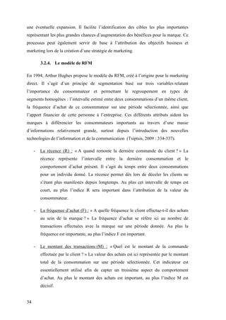 34
une éventuelle expansion. Il facilite l’identification des cibles les plus importantes
représentant les plus grandes chances d’augmentation des bénéfices pour la marque. Ce
processus peut également servir de base à l’attribution des objectifs business et
marketing lors de la création d’une stratégie de marketing.
3.2.4. Le modèle de RFM
En 1994, Arthur Hughes propose le modèle du RFM, créé à l’origine pour le marketing
direct. Il s’agit d’un principe de segmentation basé sur trois variables relatant
l’importance du consommateur et permettant le regroupement en types de
segments homogènes : l’intervalle estimé entre deux consommations d’un même client,
la fréquence d’achat de ce consommateur sur une période sélectionnée, ainsi que
l’apport financier de cette personne à l’entreprise. Ces différents attributs aident les
marques à différencier les consommateurs importants au travers d’une masse
d’informations relativement grande, surtout depuis l’introduction des nouvelles
technologies de l’information et de la communication (Tsiptsis, 2009 : 334-337).
- La récence (R) : « A quand remonte la dernière commande du client ? » La
récence représente l’intervalle entre la dernière consommation et le
comportement d’achat présent. Il s’agit du temps entre deux consommations
pour un individu donné. La récence permet dès lors de déceler les clients ne
s’étant plus manifestés depuis longtemps. Au plus cet intervalle de temps est
court, au plus l’indice R sera important dans l’attribution de la valeur du
consommateur.
- La fréquence d’achat (F) : « A quelle fréquence le client effectue-t-il des achats
au sein de la marque ? » La fréquence d’achat se réfère ici au nombre de
transactions effectuées avec la marque sur une période donnée. Au plus la
fréquence est importante, au plus l’indice F est important.
- Le montant des transactions (M) : « Quel est le montant de la commande
effectuée par le client ? » La valeur des achats est ici représentée par le montant
total de la consommation sur une période sélectionnée. Cet indicateur est
essentiellement utilisé afin de capter un troisième aspect du comportement
d’achat. Au plus le montant des achats est important, au plus l’indice M est
décisif.
 