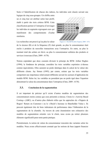 35
Suite à l’identification de chacun des indices, les individus sont classés suivant une
logique de cinq sous-groupes. Un chiffre entre
un et cinq leur est attribué selon leur profil,
établi à partir des trois critères RFM. Cette
classification permet à l’entreprise d’envisager
les individus en segments regroupant ceux qui
manifestent des comportements d’achat
similaires.
Les recherches ont prouvé qu’au plus la valeur
de la récence (R) et de la fréquence (F) était grande, au plus le consommateur était
enclin à produire de nouvelles transactions avec l’entreprise. En outre, au plus le
montant total des achats est élevé, au plus le consommateur achètera des produits et
services à nouveau (Chen, 2009 : 4178).
Notons cependant que deux courants divisent le principe du RFM. Arthur Hughes
(1994), le fondateur du principe, considère les trois variables exprimées ci-dessus
comme équivalentes. Elles auraient un poids identique dans le calcul de la valeur des
différents clients. Jay Stones (1995), par contre, estime que les trois variables
comportent une importance relativement différente suivant les secteurs d’application du
modèle RFM. Selon lui, les variables ne possèdent pas un poids égal dans l’équation
démontrant la valeur du consommateur dans l’entreprise (Chen, 2009 : 4178).
3.3. Conclusion de la segmentation
Il est important de préciser qu’il existe d’autres modèles de segmentation des
consommateurs moins connus que ceux présentés ci-dessus. Citons le « Activity Based
Costing » (ABC), ou d’autres plus élaborés telles que les approches de « Peppers &
Rogers’ Return on Customer » ou le « Doyle’s Increase in Shareholder Value ». Ils
peuvent également être de bons indicateurs de performance dans l’élaboration de la
segmentation de la clientèle. Au travers de cette énumération non exhaustive des
modèles de segmentation orientés vers le client, nous avons pu retirer plusieurs
éléments significatifs pour notre partie pratique.
Premièrement, la notion de valeur du consommateur rencontre des variantes selon les
modèles. Nous avons effectivement constaté que les notions de base (apport financier
Figure 4 : The RFM cells (Tsiptsis, 2009 : 337)
 