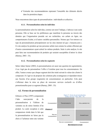 37
 Formuler des recommandations reprenant l’ensemble des éléments décrits
dans les premières étapes.
Nous rencontrons deux types de personnalisation : individuelle et collective.
4.1.1. Personnalisation selon les individus
La personnalisation selon les individus, comme son nom l’indique, s’adresse à une seule
personne. Elle se base sur les préférences que manifeste la personne au travers des
données que l’organisation possède sur ses recherches, ses achats en ligne, ses
comportements d’achat, et d’autres variables personnelles. Notons que l’on retrouve ce
type de personnalisation principalement sur les sites internet tel que « Amazon.com ».
Ce site analyse les produits qu’une personne achète tout comme les achats effectués par
d’autres consommateurs ayant acheté les mêmes produits. Suite à cette analyse, le site
peut faire une recommandation de produits qui seraient susceptibles d’attirer le client
(Harney, 2003 : 33).
4.1.2. Personnalisation selon les segments
Selon Adam Sarner (2003), la personnalisation est aussi une question de segmentation,
il ne s’agit pas de personnaliser l’offre à l’extrême pour tous les consommateurs. En
effet, l’auteur avance que chaque segment doit être traité suivant la valeur des clients le
composant. Il s’agit ici de proposer des solutions plus avantageuses et répondant mieux
aux besoins d’un groupe (segments) de consommateurs en particulier. Cela peut
s’effectuer dans la mise en place de nouveaux services exclusifs ou d’offres
promotionnelles pour ce segment (Harney, 2003 : 33).
4.2. Formes de personnalisation
Gilmore et Pine (1997) comparaient
l’idée sous-jacente de la
personnalisation à l’édition de
variantes ou de séries limitées d’un
produit. La seule exception à cette
comparaison réside dans le fait que
la personnalisation ne laisse pas le
choix à l’acheteur entre une variante
Figure 5 : forme de personnalisation
(Jallat, Stevens, Volle, 2001 : 79)
 