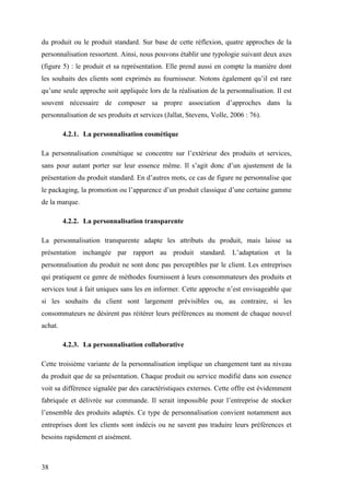 38
du produit ou le produit standard. Sur base de cette réflexion, quatre approches de la
personnalisation ressortent. Ainsi, nous pouvons établir une typologie suivant deux axes
(figure 5) : le produit et sa représentation. Elle prend aussi en compte la manière dont
les souhaits des clients sont exprimés au fournisseur. Notons également qu’il est rare
qu’une seule approche soit appliquée lors de la réalisation de la personnalisation. Il est
souvent nécessaire de composer sa propre association d’approches dans la
personnalisation de ses produits et services (Jallat, Stevens, Volle, 2006 : 76).
4.2.1. La personnalisation cosmétique
La personnalisation cosmétique se concentre sur l’extérieur des produits et services,
sans pour autant porter sur leur essence même. Il s’agit donc d’un ajustement de la
présentation du produit standard. En d’autres mots, ce cas de figure ne personnalise que
le packaging, la promotion ou l’apparence d’un produit classique d’une certaine gamme
de la marque.
4.2.2. La personnalisation transparente
La personnalisation transparente adapte les attributs du produit, mais laisse sa
présentation inchangée par rapport au produit standard. L’adaptation et la
personnalisation du produit ne sont donc pas perceptibles par le client. Les entreprises
qui pratiquent ce genre de méthodes fournissent à leurs consommateurs des produits et
services tout à fait uniques sans les en informer. Cette approche n’est envisageable que
si les souhaits du client sont largement prévisibles ou, au contraire, si les
consommateurs ne désirent pas réitérer leurs préférences au moment de chaque nouvel
achat.
4.2.3. La personnalisation collaborative
Cette troisième variante de la personnalisation implique un changement tant au niveau
du produit que de sa présentation. Chaque produit ou service modifié dans son essence
voit sa différence signalée par des caractéristiques externes. Cette offre est évidemment
fabriquée et délivrée sur commande. Il serait impossible pour l’entreprise de stocker
l’ensemble des produits adaptés. Ce type de personnalisation convient notamment aux
entreprises dont les clients sont indécis ou ne savent pas traduire leurs préférences et
besoins rapidement et aisément.
 