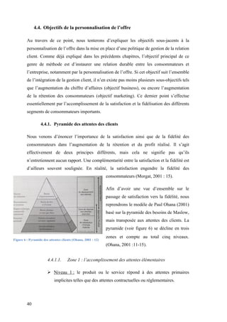 40
4.4. Objectifs de la personnalisation de l’offre
Au travers de ce point, nous tenterons d’expliquer les objectifs sous-jacents à la
personnalisation de l’offre dans la mise en place d’une politique de gestion de la relation
client. Comme déjà expliqué dans les précédents chapitres, l’objectif principal de ce
genre de méthode est d’instaurer une relation durable entre les consommateurs et
l’entreprise, notamment par la personnalisation de l’offre. Si cet objectif suit l’ensemble
de l’intégration de la gestion client, il n’en existe pas moins plusieurs sous-objectifs tels
que l’augmentation du chiffre d’affaires (objectif business), ou encore l’augmentation
de la rétention des consommateurs (objectif marketing). Ce dernier point s’effectue
essentiellement par l’accomplissement de la satisfaction et la fidélisation des différents
segments de consommateurs importants.
4.4.1. Pyramide des attentes des clients
Nous venons d’énoncer l’importance de la satisfaction ainsi que de la fidélité des
consommateurs dans l’augmentation de la rétention et du profit réalisé. Il s’agit
effectivement de deux principes différents, mais cela ne signifie pas qu’ils
n’entretiennent aucun rapport. Une complémentarité entre la satisfaction et la fidélité est
d’ailleurs souvent soulignée. En réalité, la satisfaction engendre la fidélité des
consommateurs (Morgat, 2001 : 15).
Afin d’avoir une vue d’ensemble sur le
passage de satisfaction vers la fidélité, nous
reprendrons le modèle de Paul Ohana (2001)
basé sur la pyramide des besoins de Maslow,
mais transposée aux attentes des clients. La
pyramide (voir figure 6) se décline en trois
zones et compte au total cinq niveaux.
(Ohana, 2001 :11-15).
4.4.1.1. Zone 1 : l’accomplissement des attentes élémentaires
 Niveau 1 : le produit ou le service répond à des attentes primaires
implicites telles que des attentes contractuelles ou réglementaires.
Figure 6 : Pyramide des attentes clients (Ohana, 2001 : 12)
 